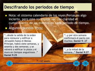 Descifrando los períodos de tiempo
   Nota: el sistema calendario de los reyes Persas es algo
    incierto, pero esto no impide ver con claridad el
    cumplimiento de los eventos en cada período de tiempo.
   Algunos puntos fijos:
“…desde la salida de la orden               “…y por otra semana
para restaurar y edificar a                 confirmará el pacto con
Jerusalén hasta el Mesías                   muchos; Daniel 9: 27
Príncipe, habrá siete semanas, y
sesenta y dos semanas; y se
volverá a edificar la plaza y el            “…a la mitad de la
muro en tiempos angustiosos .”              semana…” Daniel 9:27
Daniel 9:25
                                                       1 week
                             7 + 62 weeks
    0                                                69       70
 