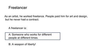 Freelancer
As an artist, he worked freelance. People paid him for art and design,
but he never had a contract.
A freelancer is:
A: Someone who works for different
people at different times.
B: A weapon of liberty!
 