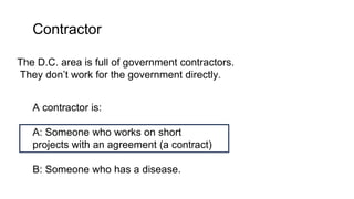 Contractor
The D.C. area is full of government contractors.
They don’t work for the government directly.
A contractor is:
A: Someone who works on short
projects with an agreement (a contract)
B: Someone who has a disease.
 