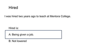 Hired
I was hired two years ago to teach at Mentora College.
Hired is:
A: Being given a job.
B: Not lowered
 