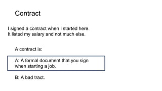 Contract
I signed a contract when I started here.
It listed my salary and not much else.
A contract is:
A: A formal document that you sign
when starting a job.
B: A bad tract.
 