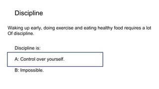 Discipline
Waking up early, doing exercise and eating healthy food requires a lot
Of discipline.
Discipline is:
A: Control over yourself.
B: Impossible.
 