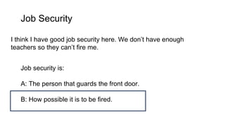 Job Security
I think I have good job security here. We don’t have enough
teachers so they can’t fire me.
Job security is:
A: The person that guards the front door.
B: How possible it is to be fired.
 