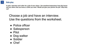 Choose a job and have an interview.
Use the questions from the worksheet.
● Police officer
● Salesperson
● Pilot
● Dog walker
● Soldier
● Chef
 