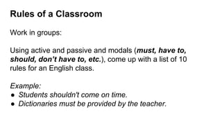 Rules of a Classroom
Work in groups:
Using active and passive and modals (must, have to,
should, don’t have to, etc.), come up with a list of 10
rules for an English class.
Example:
● Students shouldn't come on time.
● Dictionaries must be provided by the teacher.
 