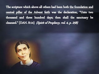 The scripture which above all others had been both the foundation and
central pillar of the Advent faith was the declaration, "Unto two
thousand and three hundred days; then shall the sanctuary be
cleansed.“ [DAN. 8:14] {Spirit of Prophecy, vol. 4, p. 258}
 