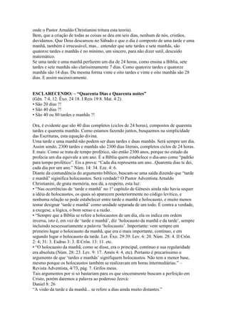onde o Pastor Arnaldo Christianini tritura esta teoria).
Bem, que a criação de todas as coisas se deu em seis dias, nenhum de nós, cristãos,
duvidamos. Que Deus descansou no Sábado e que o dia é composto de uma tarde e uma
manhã, também é irrecusável, mas... entender que sete tardes e sete manhãs, são
quatorze tardes e manhãs é no mínimo, um sincero, para não dizer sutil, descuido
matemático.
Se uma tarde e uma manhã perfazem um dia de 24 horas, como ensina a Bíblia, sete
tardes e sete manhãs são claríssimamente 7 dias. Como quatorze tardes e quatorze
manhãs são 14 dias. Da mesma forma vinte e oito tardes e vinte e oito manhãs são 28
dias. E assim sucessivamente.


ESCLARECENDO: – “Quarenta Dias e Quarenta noites”
(Gên. 7:4, 12. Êxo. 24:18. I Reis 19:8. Mat. 4:2).
• São 20 dias ?!
• São 40 dias ?!
• São 40 ou 80 tardes e manhãs ?!

Ora, é evidente que são 40 dias completos (ciclos de 24 horas), compostos de quarenta
tardes e quarenta manhãs. Como estamos fazendo juntos, busquemos na simplicidade
das Escrituras, esta equação divina.
Uma tarde e uma manhã não podem ser duas tardes e duas manhãs. Será sempre um dia.
Assim sendo, 2300 tardes e manhãs são 2300 dias literais, completos ciclos de 24 horas.
E mais: Como se trata de tempo profético, são então 2300 anos, porque no estudo da
profecia um dia equivale a um ano. É a Bíblia quem estabelece o dia-ano como “padrão
para tempo profético”. Eis a prova: “Cada dia representa um ano...Quarenta dias te dei,
cada dia por um ano.” Núm. 14: 34. Eze. 4: 6.
Diante da contundência do argumento bíblico, buscam-se uma saída dizendo que “tarde
e manhã” siginifica holocaustos. Será verdade? O Pastor Adventista Arnaldo
Christianini, de grata memória, nos dá, a respeito, esta luz:
• “Nas ocorrências de „tarde e manhã‟ no 1º capítulo de Gênesis ainda não havia sequer
a idéia de holocaustos, os quais só aparecem posteriormente no código levítico, e
nenhuma relação se pode estabelecer entre tarde e manhã e holocausto, e muito menos
tentar designar „tarde e manhã‟ como unidade separada de um todo. É contra a verdade,
a exegese, a lógica, o bom senso e a razão.
• “Sempre que a Bíblia se refere a holocaustos de um dia, ela os indica em ordem
inversa, isto é, em vez de „tarde e manhã‟, diz „holocausto da manhã e da tarde‟, sempre
incluindo nescessariamente a palavra „holocausto‟. Importante: vem sempre em
primeiro lugar o holocausto da manhã, que era o mais importante, contínuo, e em
segundo lugar o holocausto da tarde. Ler. Êxo. 29:39. Lev. 6: 20. Núm. 28: 4. II Crôn.
2: 4; 31: 3. Esdras 3: 3. II Crôn. 13: 11. etc.
• “O holocausto da manhã, como se disse, era o principal, contínuo e sua regularidade
era absoluta (Núm. 28: 23. Lev. 9: 17. Amós 4: 4, etc). Portanto é precaríssimo o
argumento de que „tardes e manhãs‟ signifiquem holocaustos. Não tem a menor base,
mesmo porque os holocaustos também se realizavam em horas intermediárias.” –
Revista Adventista, 4/73, pág. 7. Grifos meus.
Tais argumentos por si só bastariam para os que sinceramente buscam a perfeição em
Cristo, porém daremos a palavra ao poderoso Jeová:
Daniel 8: 26
“A visão da tarde e da manhã... se refere a dias ainda muito distantes.”
 