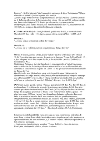 Percebe? – Se O criador diz “dias”, quem terá a coragem de dizer “holocaustos”? Quem
contestará o Senhor? Que não sejamos nós, amados.
A última etapa deste estudo é o cumprimento desta profecia. O livro Doutrinal (manual
de fé da Igreja Adventista da Promessa), diz à página 146, que as 2300 tardes e manhãs,
que foram reduzidas para 1150 dias (o que não confere com suas próprias
interpretações); não é exata nos dias, nos números nem nos anos (*), se cumpriram em
168/165 a.C., na pessoa de Antíoco Epifânio, rei selêucida.

CONFIRAMOS: Graças a Deus já sabemos que se trata de dias, e não holocaustos.
Que são 2300 dias e não 1150. Agora, quando isto se cumprirá? Em 168/165 a.C.?

Daniel 8: 17
“...porque a visão se realizará no Fim do Tempo.”

Daniel 8: 19
“...porque ela (a visão) se exercerá no determinado Tempo do Fim.”


O livro de Daniel, como é sabido, estava “selado” desde o sexto século a.C. (Daniel
12:9). E se está selado, está mesmo. Somente seria aberto no Tempo do Fim (Daniel 12:
4,9), e não pode haver dois tempos do fim, o dos selêucidas (Antíoco Epifânio) e o
nosso (século XX).
Na época de Antíoco, o livro de Daniel estava no pergaminho, e “selado”, pois que,
nesta ocasião não lhe deram especial atenção nem a ciência havia sido multiplicada,
como são as características exigidas em Daniel 12: 4 e que ocorreriam matematicamente
no Tempo do Fim.
Querido irmão, se a Bíblia afirma que o período profético dos 2300 anos teria
cumprimento noTempo do Fim, como pois se pode ensinar tenha-se cumprido no tempo
dos selêucidas (168/165 a.C.), não é? (Deste período seriam tirados 490 anos, lembra-
se? Como se pode tirar 490 anos de 2.300 dias?). Pior será tirar de 1150 dias!

(*) “Dizem alguns que dá 3 anos e 10 dias, o que seriam 1105 dias. Não dá 1150 dias de
modo nenhum. O problema é o seguinte. Se se tomar o ano judaico de 360 dias, sem
admitir que tivesse havido a inserção do 13º mês (o Ve-Adar) que destinava a acertar o
tempo das estações e aproximar-se do ano solar, então teremos, de fato, apenas 1105
dias. Mas nunca 1150 que „seriam‟ exigidos pela profecia dos epifanistas. Por outro
lado, se se admite a inserção do13º mês (como se fazia, de quando em quando,
obrigatoriamente, nos calendários lunares, e o judaico o era), então teremos, quem sabe,
1120 ou 1130 dias. Se se tomam os meses lunares que somam o ano de 354 dias, então
dará menos ainda... nunca dará 1150 dias. Sempre ficarão faltando dias. Sempre. Nem
colocando isto tudo num leito de Procusto, com amputações ou acréscimos, se
conseguirá o total exato de 1150 dias.” – Revista Adventista 3/73, A.B. Christianini.


Estarmos vivendo hoje (2002), é uma prova de que este cumprimento está falido. E
mais, fosse verdade, Jesus não teria nascido e assim ninguém se salvaria. Jesus nasceu
aproximadamente 200 anos mais tarde, e já estamos vivendo 2000 anos depois Dele e o
fim ainda não aconteceu.
– Logicamente, jamais poderia ter sido o “Tempo do Fim”, a época de Antíoco.
Estas, pois, são as razões bíblicas, claras e evidentes.
 