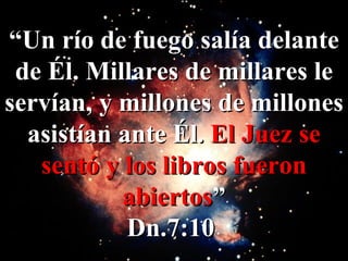 “ Un río de fuego salía delante de Él. Millares de millares le servían, y millones de millones asistían ante Él.  El Juez se sentó y los libros fueron abiertos ” Dn.7:10   
