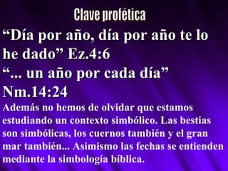 Clave profética “ Día por año, día por año te lo he dado” Ez.4:6 “ ... un año por cada día” Nm.14:24 Además no hemos de olvidar que estamos estudiando un contexto simbólico. Las bestias son simbólicas, los cuernos también y el gran mar también... Asimismo las fechas se entienden mediante la simbología bíblica. 