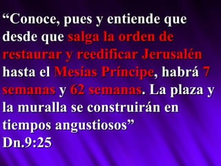 “ Conoce, pues y entiende que desde que  salga la orden de restaurar y reedificar Jerusalén  hasta el  Mesías Príncipe , habrá  7 semanas  y  62 semanas . La plaza y la muralla se construirán en tiempos angustiosos” Dn.9:25 
