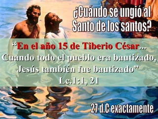 ¿Cuándo se ungió al  Santo de los santos? 27 d.C exactamente “ En el año 15 de Tiberio César ... Cuando todo el pueblo era bautizado, Jesús también fue bautizado”  Lc.1:1, 21 