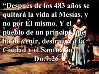 “ Después de los 483 años se quitará la vida al Mesías, y no por Él mismo. Y el pueblo de un príncipe que ha de venir, destruirá a la Ciudad y el Santuario” Dn.9:26 