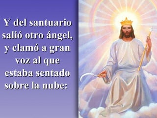 Y del santuario salió otro ángel, y clamó a gran voz al que estaba sentado sobre la nube:   