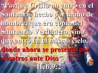 “ Porque Cristo no entró en el Santuario hecho por mano de hombre, que era copia del Santuario Verdadero, sino que entró en el mismo cielo,  donde ahora se presenta por nosotros ante Dios ” Heb.9:2 