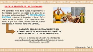 FIN DE LA PROFECÍA DE LAS 70 SEMANAS
58 Y echándole fuera de la ciudad, le apedrearon; y
los testigos pusieron sus ropas a los pies de un
joven que se llamaba Saulo. 59 Y APEDREABAN A
ESTEBAN, mientras él invocaba y decía: Señor
Jesús, recibe mi espíritu. 60 Y puesto de rodillas,
clamó a gran voz: Señor, no les tomes en cuenta
este pecado. Y habiendo dicho esto, DURMIÓ.
LA NACIÓN SELLÓ EL RECHAZAMIENTO DEL
EVANGELIO CON EL MARTIRIO DE ESTEBAN Y LA
PERSECUCIÓN DE LOS DISCIPULOS DE CRISTO.
Entonces el mensaje de salvación, no estando más
reservando exclusivo para el pueblo judío fue dado al mundo.
(Conflicto de los siglos p.375)
Próximamente.. Parte 2
 