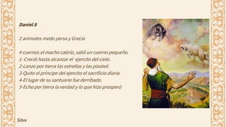 Daniel 8
2 animales medo persa y Grecia
4 cuernos el macho cabrío, salió un cuerno pequeño.
1- Creció hasta alcanzar el ejercito del cielo.
2-Lanzo por tierra las estrellas y las pisoteó
3-Quito el príncipe del ejercito el sacrificio diario.
4-El lugar de su santuario fue derribado.
5-Echo por tierra la verdad y lo que hizo prosperó
Sibia
 