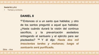 DANIEL 8
13 Entonces oí a un santo que hablaba; y otro
de los santos preguntó a aquel que hablaba:
¿Hasta cuándo durará la visión del continuo
sacrificio, y la prevaricación asoladora
entregando el santuario y el ejército para ser
pisoteados? 14 Y él dijo: Hasta dos mil
trescientas tardes y mañanas; luego el
santuario será purificado.
Daniel 8:1 y 9:1
• Tiempo y contexto.
Sibia - Ana
 