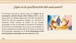 ¿Qué es la purificación del santuario?
El Santuario terrenal se diseñó según el modelo de su
contraparte celestial (Éxodo 25:8, Hebreos 8:5) y servía
para ilustrar las amplias implicaciones del plan de salvación.
Todos los días los pecadores llevaban sus sacrificios al
Santuario, donde recibían el perdón de sus pecados
confesados, ya que, los pecados se transferían al Santuario.
El Santuario se contaminaba. Por lo tanto, se necesitaba un
proceso periódico de purificación para limpiar el Santuario
de los pecados registrados en él. Se lo denominaba el Día
de la Expiación y tenía lugar una vez al año (Lev. 16).
Ana
 
