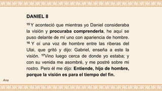 DANIEL 8
15 Y aconteció que mientras yo Daniel consideraba
la visión y procuraba comprenderla, he aquí se
puso delante de mí uno con apariencia de hombre.
16 Y oí una voz de hombre entre las riberas del
Ulai, que gritó y dijo: Gabriel, enseña a este la
visión. 17Vino luego cerca de donde yo estaba; y
con su venida me asombré, y me postré sobre mi
rostro. Pero él me dijo: Entiende, hijo de hombre,
porque la visión es para el tiempo del fin.
Ana
 