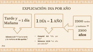 EXPLICACIÓN: DIA POR AÑO
Génesis 1:23 “Y fue la tarde
y la mañana el día quinto.”
Tarde y
Mañana
= 1 día 1 DÍA = 1AÑO
• Ezequiel 4:6 “día por
año”
• Números 14:34 “un año
por cada día”
2300 tardes
y mañanas =
2300
años
Ana
 