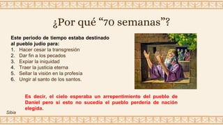 ¿Por qué “70 semanas”?
Este periodo de tiempo estaba destinado
al pueblo judío para:
1. Hacer cesar la transgresión
2. Dar fin a los pecados
3. Expiar la iniquidad
4. Traer la justicia eterna
5. Sellar la visión en la profesía
6. Ungir al santo de los santos.
Es decir, el cielo esperaba un arrepentimiento del pueblo de
Daniel pero si esto no sucedía el pueblo perdería de nación
elegida.
Sibia
 