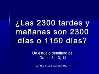 ¿Las 2300 tardes y
mañanas son 2300
días o 1150 días?
Un estudio detallado de
Daniel 8: 13, 14
Por: Min. Luis A. Morales MAPTh

 