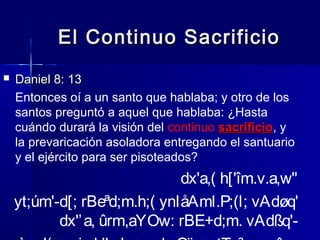 El Continuo Sacrificio


Daniel 8: 13
Entonces oí a un santo que hablaba; y otro de los
santos preguntó a aquel que hablaba: ¿Hasta
cuándo durará la visión del continuo sacrificio, y
sacrificio
la prevaricación asoladora entregando el santuario
y el ejército para ser pisoteados?

dx'a,( h['îm.v.a,w"
yt;úm'-d[; rBeªd;m.h;( ynIåAml.P;(l; vAdøq'
dx'’ a, ûrm,aYOw: rBE+d;m. vAdßq'-

 