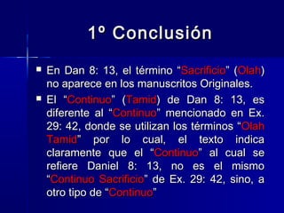 1º Conclusión




En Dan 8: 13, el término “Sacrificio” (Olah)
no aparece en los manuscritos Originales.
El “Continuo” (Tamid) de Dan 8: 13, es
diferente al “Continuo” mencionado en Ex.
29: 42, donde se utilizan los términos “ Olah
Tamid” por lo cual, el texto indica
claramente que el “Continuo” al cual se
refiere Daniel 8: 13, no es el mismo
“Continuo Sacrificio” de Ex. 29: 42, sino, a
otro tipo de “Continuo”

 