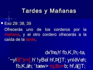 Tardes y Mañanas


Exo 29: 38, 39
Ofrecerás uno de los corderos por la
mañana, y el otro cordero ofrecerás a la
caída de la tarde.

dx'Þa,h' fb,K,îh;-ta,
`~yIB")r>[;h' !yBeî hf,Þ[]T; ynIëVeh;
fb,K,äh; ‘ taew> rq,Bo+b; hf,ä[]T;

 