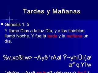 Tardes y Mañanas


Génesis 1: 5
Y llamó Dios a la luz Día, y a las tinieblas
llamó Noche. Y fue la tarde y la mañana un
día.

%v,xoßl;w> ~Ayë ‘ rAal Ÿ~yhiÛl{ a/
ar'’ q.YIw

 
