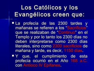 Los Católicos y los
Evangélicos creen que:




La profecía de las 2300 tardes y
mañanas se refieren a los “Sacrificios”
que se realizaban de “Continuo” en el
Templo y por lo tanto los 2300 días no
deben interpretarse como 2300 días
literales, sino como 2300 sacrificios de
mañana y tarde, es decir, 1150 días.
Y que, el cumplimiento de esta
profecía ocurrió en el Año 168 a.C.
con Antíoco IV Epífanes.

 