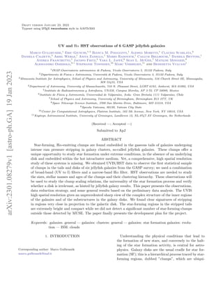 Draft version January 23, 2023
Typeset using L
A
TEX twocolumn style in AASTeX63
UV and Hα HST observations of 6 GASP jellyfish galaxies
Marco Gullieuszik,1
Eric Giunchi,1, 2
Bianca M. Poggianti,1
Alessia Moretti,1
Claudia Scarlata,3
Daniela Calzetti,4
Ariel Werle,1
Anita Zanella,1
Mario Radovich,1
Callum Bellhouse,1
Daniela Bettoni,1
Andrea Franchetto,1
Jacopo Fritz,5
Yara L. Jaffé,6
Sean L. McGee,7
Matilde Mingozzi,8
Alessandro Omizzolo,9, 1
Stephanie Tonnesen,10
Marc Verheijen,11
and Benedetta Vulcani1
1INAF-Osservatorio astronomico di Padova, Vicolo Osservatorio 5, 35122 Padova, Italy
2Dipartimento di Fisica e Astronomia, Università di Padova, Vicolo Osservatorio 3, 35122 Padova, Italy
3Minnesota Institute for Astrophysics, School of Physics and Astronomy, University of Minnesota, 316 Church Street SE, Minneapolis,
MN 55455, USA
4Department of Astronomy, University of Massachusetts, 710 N. Pleasant Street, LGRT 619J, Amherst, MA 01002, USA
5Instituto de Radioastronomia y Astrofisica, UNAM, Campus Morelia, AP 3-72, CP 58089, Mexico
6Instituto de Fı́sica y Astronomı́a, Universidad de Valparaı́so, Avda. Gran Bretaña 1111 Valparaı́so, Chile
7School of Physics and Astronomy, University of Birmingham, Birmingham B15 2TT, UK
8Space Telescope Science Institute, 3700 San Martin Drive, Baltimore, MD 21218, USA
9Specola Vaticana, 00120, Vatican City State
10Center for Computational Astrophysics, Flatiron Institute, 162 5th Avenue, New York, NY 10010, USA
11Kapteyn Astronomical Institute, University of Groningen, Landleven 12, NL-9747 AV Groningen, the Netherlands
(Received —; Accepted —)
Submitted to ApJ
ABSTRACT
Star-forming, Hα-emitting clumps are found embedded in the gaseous tails of galaxies undergoing
intense ram pressure stripping in galaxy clusters, so-called jellyfish galaxies. These clumps offer a
unique opportunity to study star formation under extreme conditions, in the absence of an underlying
disk and embedded within the hot intracluster medium. Yet, a comprehensive, high spatial resolution
study of these systems is missing. We obtained UVIS/HST data to observe the first statistical sample
of clumps in the tails and disks of six jellyfish galaxies from the GASP survey; we used a combination
of broad-band (UV to I) filters and a narrow-band Hα filter. HST observations are needed to study
the sizes, stellar masses and ages of the clumps and their clustering hierarchy. These observations will
be used to study the clump scaling relations, the universality of the star formation process and verify
whether a disk is irrelevant, as hinted by jellyfish galaxy results. This paper presents the observations,
data reduction strategy, and some general results based on the preliminary data analysis. The UVIS
high spatial resolution gives an unprecedented sharp view of the complex structure of the inner regions
of the galaxies and of the substructures in the galaxy disks. We found clear signatures of stripping
in regions very close in projection to the galactic disk. The star-forming regions in the stripped tails
are extremely bright and compact while we did not detect a significant number of star-forming clumps
outside those detected by MUSE. The paper finally presents the development plan for the project.
Keywords: galaxies: general — galaxies: clusters: general — galaxies: star formation galaxies: evolu-
tion — ISM: clouds
1. INTRODUCTION
Corresponding author: Marco Gullieuszik
marco.gullieuszik@inaf.it
Understanding the physical conditions that lead to
the formation of new stars, and conversely to the halt-
ing of the star formation activity, is central for astro-
physics. Galaxy disks are the usual cradle for star for-
mation (SF); this is a hierarchical process traced by star-
forming regions, dubbed ”clumps”, which are ubiqui-
arXiv:2301.08279v1
[astro-ph.GA]
19
Jan
2023
 