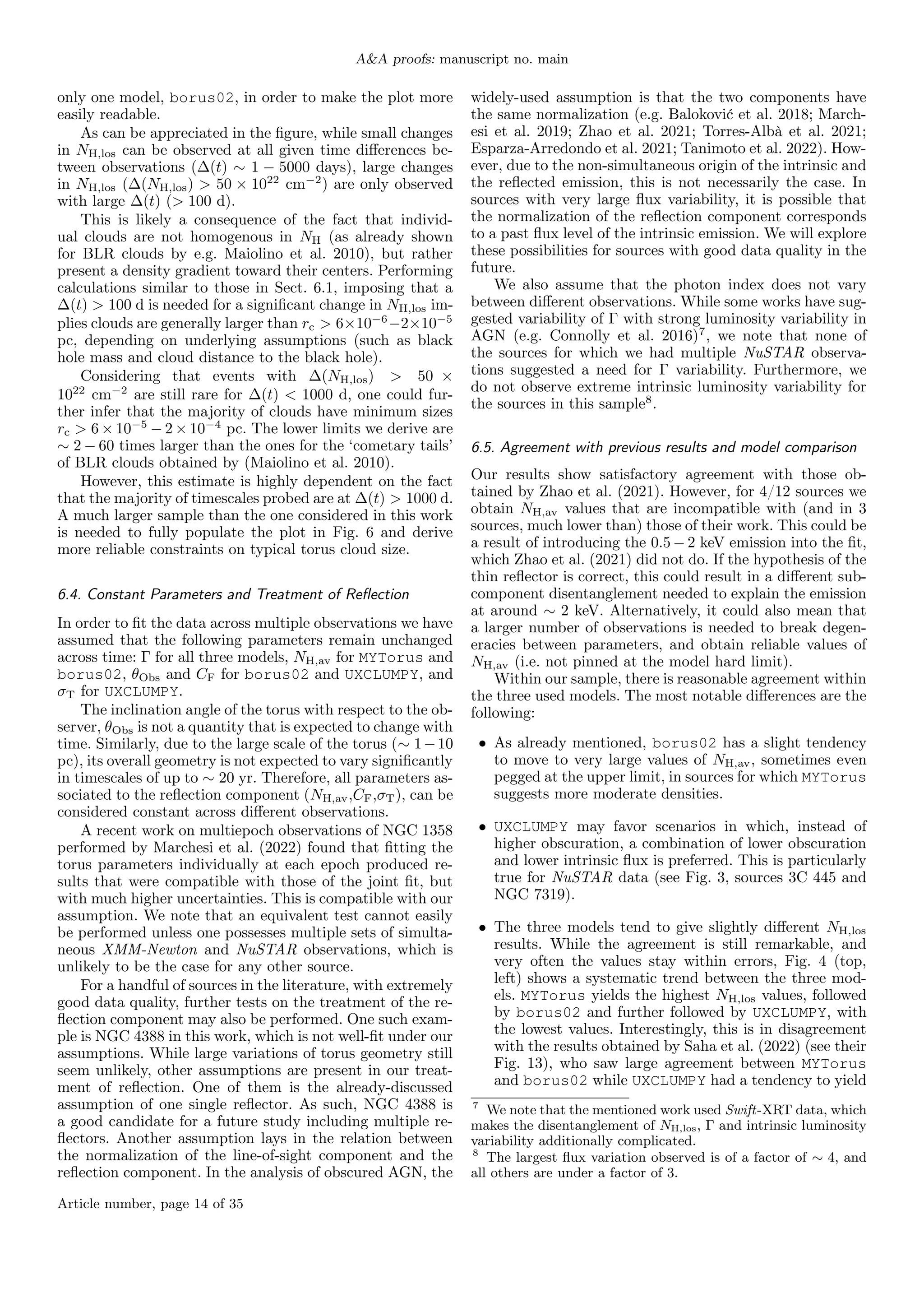 A&A proofs: manuscript no. main
only one model, borus02, in order to make the plot more
easily readable.
As can be appreciated in the figure, while small changes
in NH,los can be observed at all given time differences be-
tween observations (∆(t) ∼ 1 − 5000 days), large changes
in NH,los (∆(NH,los) > 50 × 1022
cm−2
) are only observed
with large ∆(t) (> 100 d).
This is likely a consequence of the fact that individ-
ual clouds are not homogenous in NH (as already shown
for BLR clouds by e.g. Maiolino et al. 2010), but rather
present a density gradient toward their centers. Performing
calculations similar to those in Sect. 6.1, imposing that a
∆(t) > 100 d is needed for a significant change in NH,los im-
plies clouds are generally larger than rc > 6×10−6
−2×10−5
pc, depending on underlying assumptions (such as black
hole mass and cloud distance to the black hole).
Considering that events with ∆(NH,los) > 50 ×
1022
cm−2
are still rare for ∆(t) < 1000 d, one could fur-
ther infer that the majority of clouds have minimum sizes
rc > 6 × 10−5
− 2 × 10−4
pc. The lower limits we derive are
∼ 2 − 60 times larger than the ones for the ‘cometary tails’
of BLR clouds obtained by (Maiolino et al. 2010).
However, this estimate is highly dependent on the fact
that the majority of timescales probed are at ∆(t) > 1000 d.
A much larger sample than the one considered in this work
is needed to fully populate the plot in Fig. 6 and derive
more reliable constraints on typical torus cloud size.
6.4. Constant Parameters and Treatment of Reflection
In order to fit the data across multiple observations we have
assumed that the following parameters remain unchanged
across time: Γ for all three models, NH,av for MYTorus and
borus02, θObs and CF for borus02 and UXCLUMPY, and
σT for UXCLUMPY.
The inclination angle of the torus with respect to the ob-
server, θObs is not a quantity that is expected to change with
time. Similarly, due to the large scale of the torus (∼ 1−10
pc), its overall geometry is not expected to vary significantly
in timescales of up to ∼ 20 yr. Therefore, all parameters as-
sociated to the reflection component (NH,av,CF,σT), can be
considered constant across different observations.
A recent work on multiepoch observations of NGC 1358
performed by Marchesi et al. (2022) found that fitting the
torus parameters individually at each epoch produced re-
sults that were compatible with those of the joint fit, but
with much higher uncertainties. This is compatible with our
assumption. We note that an equivalent test cannot easily
be performed unless one possesses multiple sets of simulta-
neous XMM-Newton and NuSTAR observations, which is
unlikely to be the case for any other source.
For a handful of sources in the literature, with extremely
good data quality, further tests on the treatment of the re-
flection component may also be performed. One such exam-
ple is NGC 4388 in this work, which is not well-fit under our
assumptions. While large variations of torus geometry still
seem unlikely, other assumptions are present in our treat-
ment of reflection. One of them is the already-discussed
assumption of one single reflector. As such, NGC 4388 is
a good candidate for a future study including multiple re-
flectors. Another assumption lays in the relation between
the normalization of the line-of-sight component and the
reflection component. In the analysis of obscured AGN, the
widely-used assumption is that the two components have
the same normalization (e.g. Baloković et al. 2018; March-
esi et al. 2019; Zhao et al. 2021; Torres-Albà et al. 2021;
Esparza-Arredondo et al. 2021; Tanimoto et al. 2022). How-
ever, due to the non-simultaneous origin of the intrinsic and
the reflected emission, this is not necessarily the case. In
sources with very large flux variability, it is possible that
the normalization of the reflection component corresponds
to a past flux level of the intrinsic emission. We will explore
these possibilities for sources with good data quality in the
future.
We also assume that the photon index does not vary
between different observations. While some works have sug-
gested variability of Γ with strong luminosity variability in
AGN (e.g. Connolly et al. 2016)7
, we note that none of
the sources for which we had multiple NuSTAR observa-
tions suggested a need for Γ variability. Furthermore, we
do not observe extreme intrinsic luminosity variability for
the sources in this sample8
.
6.5. Agreement with previous results and model comparison
Our results show satisfactory agreement with those ob-
tained by Zhao et al. (2021). However, for 4/12 sources we
obtain NH,av values that are incompatible with (and in 3
sources, much lower than) those of their work. This could be
a result of introducing the 0.5 − 2 keV emission into the fit,
which Zhao et al. (2021) did not do. If the hypothesis of the
thin reflector is correct, this could result in a different sub-
component disentanglement needed to explain the emission
at around ∼ 2 keV. Alternatively, it could also mean that
a larger number of observations is needed to break degen-
eracies between parameters, and obtain reliable values of
NH,av (i.e. not pinned at the model hard limit).
Within our sample, there is reasonable agreement within
the three used models. The most notable differences are the
following:
• As already mentioned, borus02 has a slight tendency
to move to very large values of NH,av, sometimes even
pegged at the upper limit, in sources for which MYTorus
suggests more moderate densities.
• UXCLUMPY may favor scenarios in which, instead of
higher obscuration, a combination of lower obscuration
and lower intrinsic flux is preferred. This is particularly
true for NuSTAR data (see Fig. 3, sources 3C 445 and
NGC 7319).
• The three models tend to give slightly different NH,los
results. While the agreement is still remarkable, and
very often the values stay within errors, Fig. 4 (top,
left) shows a systematic trend between the three mod-
els. MYTorus yields the highest NH,los values, followed
by borus02 and further followed by UXCLUMPY, with
the lowest values. Interestingly, this is in disagreement
with the results obtained by Saha et al. (2022) (see their
Fig. 13), who saw large agreement between MYTorus
and borus02 while UXCLUMPY had a tendency to yield
7
We note that the mentioned work used Swift-XRT data, which
makes the disentanglement of NH,los, Γ and intrinsic luminosity
variability additionally complicated.
8
The largest flux variation observed is of a factor of ∼ 4, and
all others are under a factor of 3.
Article number, page 14 of 35
 