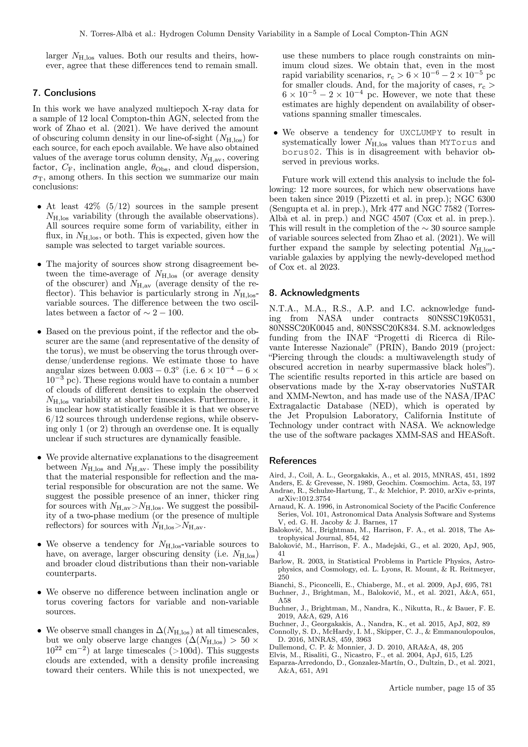 N. Torres-Albà et al.: Hydrogen Column Density Variability in a Sample of Local Compton-Thin AGN
larger NH,los values. Both our results and theirs, how-
ever, agree that these differences tend to remain small.
7. Conclusions
In this work we have analyzed multiepoch X-ray data for
a sample of 12 local Compton-thin AGN, selected from the
work of Zhao et al. (2021). We have derived the amount
of obscuring column density in our line-of-sight (NH,los) for
each source, for each epoch available. We have also obtained
values of the average torus column density, NH,av, covering
factor, CF, inclination angle, θObs, and cloud dispersion,
σT, among others. In this section we summarize our main
conclusions:
• At least 42% (5/12) sources in the sample present
NH,los variability (through the available observations).
All sources require some form of variability, either in
flux, in NH,los, or both. This is expected, given how the
sample was selected to target variable sources.
• The majority of sources show strong disagreement be-
tween the time-average of NH,los (or average density
of the obscurer) and NH,av (average density of the re-
flector). This behavior is particularly strong in NH,los-
variable sources. The difference between the two oscil-
lates between a factor of ∼ 2 − 100.
• Based on the previous point, if the reflector and the ob-
scurer are the same (and representative of the density of
the torus), we must be observing the torus through over-
dense/underdense regions. We estimate those to have
angular sizes between 0.003 − 0.3◦
(i.e. 6 × 10−4
− 6 ×
10−3
pc). These regions would have to contain a number
of clouds of different densities to explain the observed
NH,los variability at shorter timescales. Furthermore, it
is unclear how statistically feasible it is that we observe
6/12 sources through underdense regions, while observ-
ing only 1 (or 2) through an overdense one. It is equally
unclear if such structures are dynamically feasible.
• We provide alternative explanations to the disagreement
between NH,los and NH,av. These imply the possibility
that the material responsible for reflection and the ma-
terial responsible for obscuration are not the same. We
suggest the possible presence of an inner, thicker ring
for sources with NH,av>NH,los. We suggest the possibil-
ity of a two-phase medium (or the presence of multiple
reflectors) for sources with NH,los>NH,av.
• We observe a tendency for NH,los-variable sources to
have, on average, larger obscuring density (i.e. NH,los)
and broader cloud distributions than their non-variable
counterparts.
• We observe no difference between inclination angle or
torus covering factors for variable and non-variable
sources.
• We observe small changes in ∆(NH,los) at all timescales,
but we only observe large changes (∆(NH,los) > 50 ×
1022
cm−2
) at large timescales (>100d). This suggests
clouds are extended, with a density profile increasing
toward their centers. While this is not unexpected, we
use these numbers to place rough constraints on min-
imum cloud sizes. We obtain that, even in the most
rapid variability scenarios, rc > 6 × 10−6
− 2 × 10−5
pc
for smaller clouds. And, for the majority of cases, rc >
6 × 10−5
− 2 × 10−4
pc. However, we note that these
estimates are highly dependent on availability of obser-
vations spanning smaller timescales.
• We observe a tendency for UXCLUMPY to result in
systematically lower NH,los values than MYTorus and
borus02. This is in disagreement with behavior ob-
served in previous works.
Future work will extend this analysis to include the fol-
lowing: 12 more sources, for which new observations have
been taken since 2019 (Pizzetti et al. in prep.); NGC 6300
(Sengupta et al. in prep.), Mrk 477 and NGC 7582 (Torres-
Albà et al. in prep.) and NGC 4507 (Cox et al. in prep.).
This will result in the completion of the ∼ 30 source sample
of variable sources selected from Zhao et al. (2021). We will
further expand the sample by selecting potential NH,los-
variable galaxies by applying the newly-developed method
of Cox et. al 2023.
8. Acknowledgments
N.T.A., M.A., R.S., A.P. and I.C. acknowledge fund-
ing from NASA under contracts 80NSSC19K0531,
80NSSC20K0045 and, 80NSSC20K834. S.M. acknowledges
funding from the INAF “Progetti di Ricerca di Rile-
vante Interesse Nazionale” (PRIN), Bando 2019 (project:
“Piercing through the clouds: a multiwavelength study of
obscured accretion in nearby supermassive black holes”).
The scientific results reported in this article are based on
observations made by the X-ray observatories NuSTAR
and XMM-Newton, and has made use of the NASA/IPAC
Extragalactic Database (NED), which is operated by
the Jet Propulsion Laboratory, California Institute of
Technology under contract with NASA. We acknowledge
the use of the software packages XMM-SAS and HEASoft.
References
Aird, J., Coil, A. L., Georgakakis, A., et al. 2015, MNRAS, 451, 1892
Anders, E. & Grevesse, N. 1989, Geochim. Cosmochim. Acta, 53, 197
Andrae, R., Schulze-Hartung, T., & Melchior, P. 2010, arXiv e-prints,
arXiv:1012.3754
Arnaud, K. A. 1996, in Astronomical Society of the Pacific Conference
Series, Vol. 101, Astronomical Data Analysis Software and Systems
V, ed. G. H. Jacoby & J. Barnes, 17
Baloković, M., Brightman, M., Harrison, F. A., et al. 2018, The As-
trophysical Journal, 854, 42
Baloković, M., Harrison, F. A., Madejski, G., et al. 2020, ApJ, 905,
41
Barlow, R. 2003, in Statistical Problems in Particle Physics, Astro-
physics, and Cosmology, ed. L. Lyons, R. Mount, & R. Reitmeyer,
250
Bianchi, S., Piconcelli, E., Chiaberge, M., et al. 2009, ApJ, 695, 781
Buchner, J., Brightman, M., Baloković, M., et al. 2021, A&A, 651,
A58
Buchner, J., Brightman, M., Nandra, K., Nikutta, R., & Bauer, F. E.
2019, A&A, 629, A16
Buchner, J., Georgakakis, A., Nandra, K., et al. 2015, ApJ, 802, 89
Connolly, S. D., McHardy, I. M., Skipper, C. J., & Emmanoulopoulos,
D. 2016, MNRAS, 459, 3963
Dullemond, C. P. & Monnier, J. D. 2010, ARA&A, 48, 205
Elvis, M., Risaliti, G., Nicastro, F., et al. 2004, ApJ, 615, L25
Esparza-Arredondo, D., Gonzalez-Martín, O., Dultzin, D., et al. 2021,
A&A, 651, A91
Article number, page 15 of 35
 