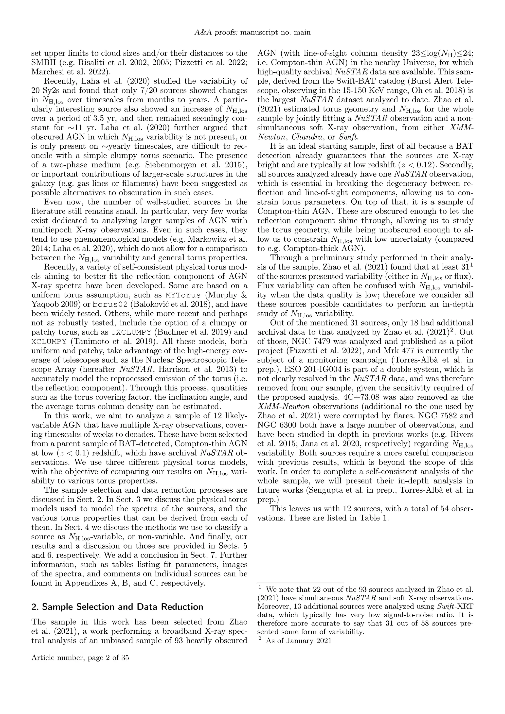 A&A proofs: manuscript no. main
set upper limits to cloud sizes and/or their distances to the
SMBH (e.g. Risaliti et al. 2002, 2005; Pizzetti et al. 2022;
Marchesi et al. 2022).
Recently, Laha et al. (2020) studied the variability of
20 Sy2s and found that only 7/20 sources showed changes
in NH,los over timescales from months to years. A partic-
ularly interesting source also showed an increase of NH,los
over a period of 3.5 yr, and then remained seemingly con-
stant for ∼11 yr. Laha et al. (2020) further argued that
obscured AGN in which NH,los variability is not present, or
is only present on ∼yearly timescales, are difficult to rec-
oncile with a simple clumpy torus scenario. The presence
of a two-phase medium (e.g. Siebenmorgen et al. 2015),
or important contributions of larger-scale structures in the
galaxy (e.g. gas lines or filaments) have been suggested as
possible alternatives to obscuration in such cases.
Even now, the number of well-studied sources in the
literature still remains small. In particular, very few works
exist dedicated to analyzing larger samples of AGN with
multiepoch X-ray observations. Even in such cases, they
tend to use phenomenological models (e.g. Markowitz et al.
2014; Laha et al. 2020), which do not allow for a comparison
between the NH,los variability and general torus properties.
Recently, a variety of self-consistent physical torus mod-
els aiming to better-fit the reflection component of AGN
X-ray spectra have been developed. Some are based on a
uniform torus assumption, such as MYTorus (Murphy &
Yaqoob 2009) or borus02 (Baloković et al. 2018), and have
been widely tested. Others, while more recent and perhaps
not as robustly tested, include the option of a clumpy or
patchy torus, such as UXCLUMPY (Buchner et al. 2019) and
XCLUMPY (Tanimoto et al. 2019). All these models, both
uniform and patchy, take advantage of the high-energy cov-
erage of telescopes such as the Nuclear Spectroscopic Tele-
scope Array (hereafter NuSTAR, Harrison et al. 2013) to
accurately model the reprocessed emission of the torus (i.e.
the reflection component). Through this process, quantities
such as the torus covering factor, the inclination angle, and
the average torus column density can be estimated.
In this work, we aim to analyze a sample of 12 likely-
variable AGN that have multiple X-ray observations, cover-
ing timescales of weeks to decades. These have been selected
from a parent sample of BAT-detected, Compton-thin AGN
at low (z < 0.1) redshift, which have archival NuSTAR ob-
servations. We use three different physical torus models,
with the objective of comparing our results on NH,los vari-
ability to various torus properties.
The sample selection and data reduction processes are
discussed in Sect. 2. In Sect. 3 we discuss the physical torus
models used to model the spectra of the sources, and the
various torus properties that can be derived from each of
them. In Sect. 4 we discuss the methods we use to classify a
source as NH,los-variable, or non-variable. And finally, our
results and a discussion on those are provided in Sects. 5
and 6, respectively. We add a conclusion in Sect. 7. Further
information, such as tables listing fit parameters, images
of the spectra, and comments on individual sources can be
found in Appendixes A, B, and C, respectively.
2. Sample Selection and Data Reduction
The sample in this work has been selected from Zhao
et al. (2021), a work performing a broadband X-ray spec-
tral analysis of an unbiased sample of 93 heavily obscured
AGN (with line-of-sight column density 23≤log(NH)≤24;
i.e. Compton-thin AGN) in the nearby Universe, for which
high-quality archival NuSTAR data are available. This sam-
ple, derived from the Swift-BAT catalog (Burst Alert Tele-
scope, observing in the 15-150 KeV range, Oh et al. 2018) is
the largest NuSTAR dataset analyzed to date. Zhao et al.
(2021) estimated torus geometry and NH,los for the whole
sample by jointly fitting a NuSTAR observation and a non-
simultaneous soft X-ray observation, from either XMM-
Newton, Chandra, or Swift.
It is an ideal starting sample, first of all because a BAT
detection already guarantees that the sources are X-ray
bright and are typically at low redshift (z < 0.12). Secondly,
all sources analyzed already have one NuSTAR observation,
which is essential in breaking the degeneracy between re-
flection and line-of-sight components, allowing us to con-
strain torus parameters. On top of that, it is a sample of
Compton-thin AGN. These are obscured enough to let the
reflection component shine through, allowing us to study
the torus geometry, while being unobscured enough to al-
low us to constrain NH,los with low uncertainty (compared
to e.g. Compton-thick AGN).
Through a preliminary study performed in their analy-
sis of the sample, Zhao et al. (2021) found that at least 311
of the sources presented variability (either in NH,los or flux).
Flux variability can often be confused with NH,los variabil-
ity when the data quality is low; therefore we consider all
these sources possible candidates to perform an in-depth
study of NH,los variability.
Out of the mentioned 31 sources, only 18 had additional
archival data to that analyzed by Zhao et al. (2021)2
. Out
of those, NGC 7479 was analyzed and published as a pilot
project (Pizzetti et al. 2022), and Mrk 477 is currently the
subject of a monitoring campaign (Torres-Albà et al. in
prep.). ESO 201-IG004 is part of a double system, which is
not clearly resolved in the NuSTAR data, and was therefore
removed from our sample, given the sensitivity required of
the proposed analysis. 4C+73.08 was also removed as the
XMM-Newton observations (additional to the one used by
Zhao et al. 2021) were corrupted by flares. NGC 7582 and
NGC 6300 both have a large number of observations, and
have been studied in depth in previous works (e.g. Rivers
et al. 2015; Jana et al. 2020, respectively) regarding NH,los
variability. Both sources require a more careful comparison
with previous results, which is beyond the scope of this
work. In order to complete a self-consistent analysis of the
whole sample, we will present their in-depth analysis in
future works (Sengupta et al. in prep., Torres-Albà et al. in
prep.)
This leaves us with 12 sources, with a total of 54 obser-
vations. These are listed in Table 1.
1
We note that 22 out of the 93 sources analyzed in Zhao et al.
(2021) have simultaneous NuSTAR and soft X-ray observations.
Moreover, 13 additional sources were analyzed using Swift-XRT
data, which typically has very low signal-to-noise ratio. It is
therefore more accurate to say that 31 out of 58 sources pre-
sented some form of variability.
2
As of January 2021
Article number, page 2 of 35
 