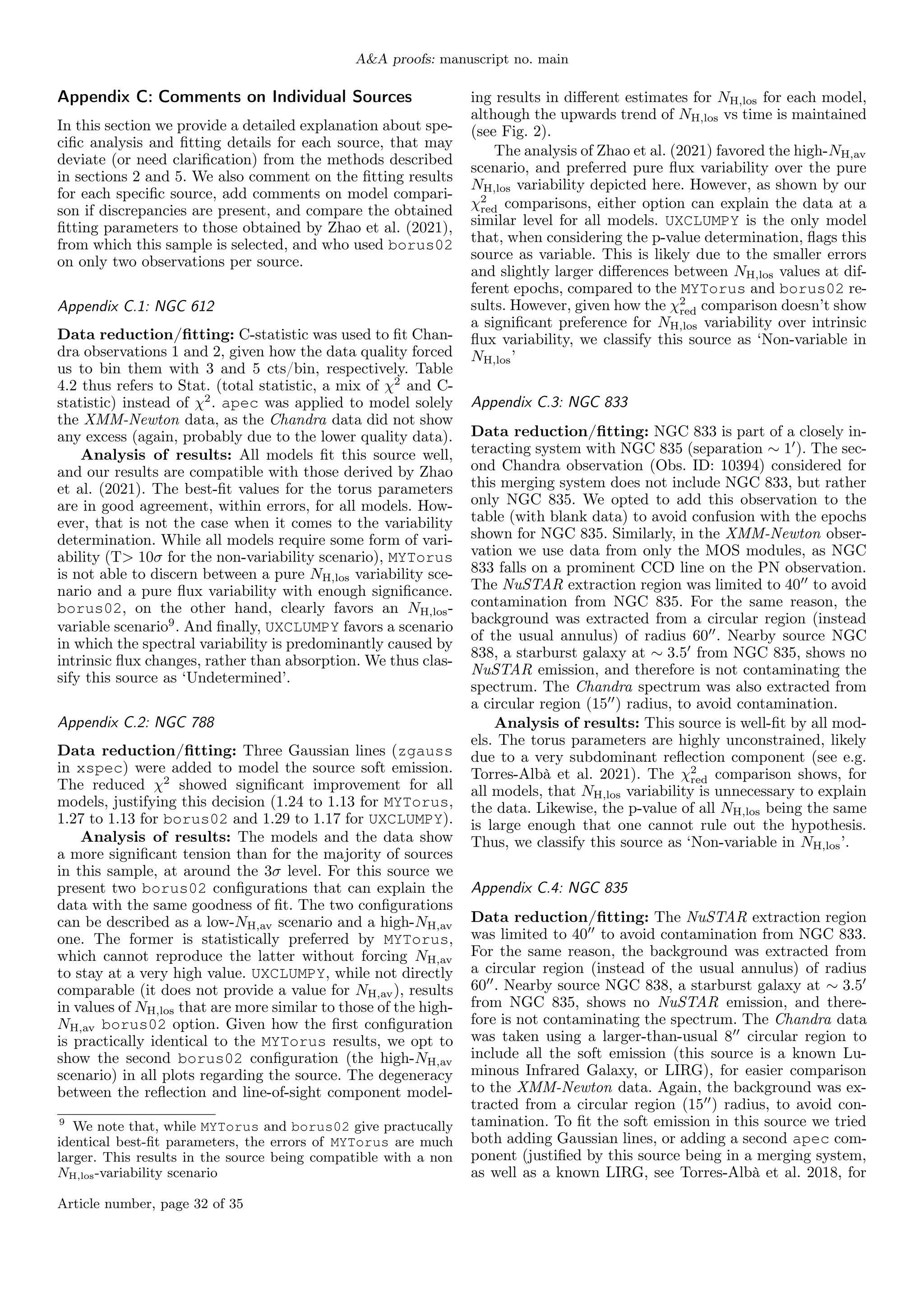 A&A proofs: manuscript no. main
Appendix C: Comments on Individual Sources
In this section we provide a detailed explanation about spe-
cific analysis and fitting details for each source, that may
deviate (or need clarification) from the methods described
in sections 2 and 5. We also comment on the fitting results
for each specific source, add comments on model compari-
son if discrepancies are present, and compare the obtained
fitting parameters to those obtained by Zhao et al. (2021),
from which this sample is selected, and who used borus02
on only two observations per source.
Appendix C.1: NGC 612
Data reduction/fitting: C-statistic was used to fit Chan-
dra observations 1 and 2, given how the data quality forced
us to bin them with 3 and 5 cts/bin, respectively. Table
4.2 thus refers to Stat. (total statistic, a mix of χ2
and C-
statistic) instead of χ2
. apec was applied to model solely
the XMM-Newton data, as the Chandra data did not show
any excess (again, probably due to the lower quality data).
Analysis of results: All models fit this source well,
and our results are compatible with those derived by Zhao
et al. (2021). The best-fit values for the torus parameters
are in good agreement, within errors, for all models. How-
ever, that is not the case when it comes to the variability
determination. While all models require some form of vari-
ability (T> 10σ for the non-variability scenario), MYTorus
is not able to discern between a pure NH,los variability sce-
nario and a pure flux variability with enough significance.
borus02, on the other hand, clearly favors an NH,los-
variable scenario9
. And finally, UXCLUMPY favors a scenario
in which the spectral variability is predominantly caused by
intrinsic flux changes, rather than absorption. We thus clas-
sify this source as ‘Undetermined’.
Appendix C.2: NGC 788
Data reduction/fitting: Three Gaussian lines (zgauss
in xspec) were added to model the source soft emission.
The reduced χ2
showed significant improvement for all
models, justifying this decision (1.24 to 1.13 for MYTorus,
1.27 to 1.13 for borus02 and 1.29 to 1.17 for UXCLUMPY).
Analysis of results: The models and the data show
a more significant tension than for the majority of sources
in this sample, at around the 3σ level. For this source we
present two borus02 configurations that can explain the
data with the same goodness of fit. The two configurations
can be described as a low-NH,av scenario and a high-NH,av
one. The former is statistically preferred by MYTorus,
which cannot reproduce the latter without forcing NH,av
to stay at a very high value. UXCLUMPY, while not directly
comparable (it does not provide a value for NH,av), results
in values of NH,los that are more similar to those of the high-
NH,av borus02 option. Given how the first configuration
is practically identical to the MYTorus results, we opt to
show the second borus02 configuration (the high-NH,av
scenario) in all plots regarding the source. The degeneracy
between the reflection and line-of-sight component model-
9
We note that, while MYTorus and borus02 give practucally
identical best-fit parameters, the errors of MYTorus are much
larger. This results in the source being compatible with a non
NH,los-variability scenario
ing results in different estimates for NH,los for each model,
although the upwards trend of NH,los vs time is maintained
(see Fig. 2).
The analysis of Zhao et al. (2021) favored the high-NH,av
scenario, and preferred pure flux variability over the pure
NH,los variability depicted here. However, as shown by our
χ2
red comparisons, either option can explain the data at a
similar level for all models. UXCLUMPY is the only model
that, when considering the p-value determination, flags this
source as variable. This is likely due to the smaller errors
and slightly larger differences between NH,los values at dif-
ferent epochs, compared to the MYTorus and borus02 re-
sults. However, given how the χ2
red comparison doesn’t show
a significant preference for NH,los variability over intrinsic
flux variability, we classify this source as ‘Non-variable in
NH,los’
Appendix C.3: NGC 833
Data reduction/fitting: NGC 833 is part of a closely in-
teracting system with NGC 835 (separation ∼ 10
). The sec-
ond Chandra observation (Obs. ID: 10394) considered for
this merging system does not include NGC 833, but rather
only NGC 835. We opted to add this observation to the
table (with blank data) to avoid confusion with the epochs
shown for NGC 835. Similarly, in the XMM-Newton obser-
vation we use data from only the MOS modules, as NGC
833 falls on a prominent CCD line on the PN observation.
The NuSTAR extraction region was limited to 4000
to avoid
contamination from NGC 835. For the same reason, the
background was extracted from a circular region (instead
of the usual annulus) of radius 6000
. Nearby source NGC
838, a starburst galaxy at ∼ 3.50
from NGC 835, shows no
NuSTAR emission, and therefore is not contaminating the
spectrum. The Chandra spectrum was also extracted from
a circular region (1500
) radius, to avoid contamination.
Analysis of results: This source is well-fit by all mod-
els. The torus parameters are highly unconstrained, likely
due to a very subdominant reflection component (see e.g.
Torres-Albà et al. 2021). The χ2
red comparison shows, for
all models, that NH,los variability is unnecessary to explain
the data. Likewise, the p-value of all NH,los being the same
is large enough that one cannot rule out the hypothesis.
Thus, we classify this source as ‘Non-variable in NH,los’.
Appendix C.4: NGC 835
Data reduction/fitting: The NuSTAR extraction region
was limited to 4000
to avoid contamination from NGC 833.
For the same reason, the background was extracted from
a circular region (instead of the usual annulus) of radius
6000
. Nearby source NGC 838, a starburst galaxy at ∼ 3.50
from NGC 835, shows no NuSTAR emission, and there-
fore is not contaminating the spectrum. The Chandra data
was taken using a larger-than-usual 800
circular region to
include all the soft emission (this source is a known Lu-
minous Infrared Galaxy, or LIRG), for easier comparison
to the XMM-Newton data. Again, the background was ex-
tracted from a circular region (1500
) radius, to avoid con-
tamination. To fit the soft emission in this source we tried
both adding Gaussian lines, or adding a second apec com-
ponent (justified by this source being in a merging system,
as well as a known LIRG, see Torres-Albà et al. 2018, for
Article number, page 32 of 35
 