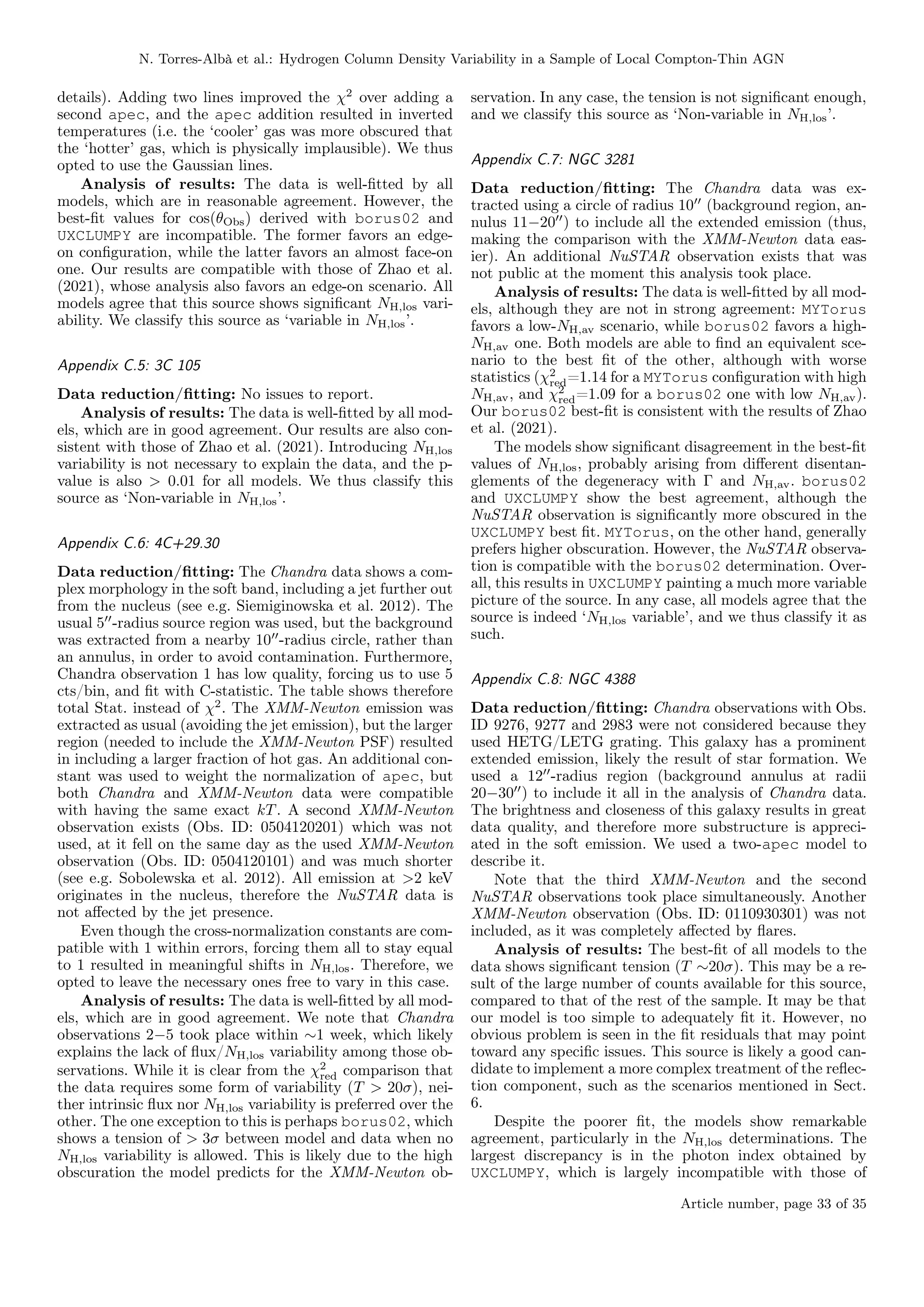 N. Torres-Albà et al.: Hydrogen Column Density Variability in a Sample of Local Compton-Thin AGN
details). Adding two lines improved the χ2
over adding a
second apec, and the apec addition resulted in inverted
temperatures (i.e. the ‘cooler’ gas was more obscured that
the ‘hotter’ gas, which is physically implausible). We thus
opted to use the Gaussian lines.
Analysis of results: The data is well-fitted by all
models, which are in reasonable agreement. However, the
best-fit values for cos(θObs) derived with borus02 and
UXCLUMPY are incompatible. The former favors an edge-
on configuration, while the latter favors an almost face-on
one. Our results are compatible with those of Zhao et al.
(2021), whose analysis also favors an edge-on scenario. All
models agree that this source shows significant NH,los vari-
ability. We classify this source as ‘variable in NH,los’.
Appendix C.5: 3C 105
Data reduction/fitting: No issues to report.
Analysis of results: The data is well-fitted by all mod-
els, which are in good agreement. Our results are also con-
sistent with those of Zhao et al. (2021). Introducing NH,los
variability is not necessary to explain the data, and the p-
value is also > 0.01 for all models. We thus classify this
source as ‘Non-variable in NH,los’.
Appendix C.6: 4C+29.30
Data reduction/fitting: The Chandra data shows a com-
plex morphology in the soft band, including a jet further out
from the nucleus (see e.g. Siemiginowska et al. 2012). The
usual 500
-radius source region was used, but the background
was extracted from a nearby 1000
-radius circle, rather than
an annulus, in order to avoid contamination. Furthermore,
Chandra observation 1 has low quality, forcing us to use 5
cts/bin, and fit with C-statistic. The table shows therefore
total Stat. instead of χ2
. The XMM-Newton emission was
extracted as usual (avoiding the jet emission), but the larger
region (needed to include the XMM-Newton PSF) resulted
in including a larger fraction of hot gas. An additional con-
stant was used to weight the normalization of apec, but
both Chandra and XMM-Newton data were compatible
with having the same exact kT. A second XMM-Newton
observation exists (Obs. ID: 0504120201) which was not
used, at it fell on the same day as the used XMM-Newton
observation (Obs. ID: 0504120101) and was much shorter
(see e.g. Sobolewska et al. 2012). All emission at >2 keV
originates in the nucleus, therefore the NuSTAR data is
not affected by the jet presence.
Even though the cross-normalization constants are com-
patible with 1 within errors, forcing them all to stay equal
to 1 resulted in meaningful shifts in NH,los. Therefore, we
opted to leave the necessary ones free to vary in this case.
Analysis of results: The data is well-fitted by all mod-
els, which are in good agreement. We note that Chandra
observations 2−5 took place within ∼1 week, which likely
explains the lack of flux/NH,los variability among those ob-
servations. While it is clear from the χ2
red comparison that
the data requires some form of variability (T > 20σ), nei-
ther intrinsic flux nor NH,los variability is preferred over the
other. The one exception to this is perhaps borus02, which
shows a tension of > 3σ between model and data when no
NH,los variability is allowed. This is likely due to the high
obscuration the model predicts for the XMM-Newton ob-
servation. In any case, the tension is not significant enough,
and we classify this source as ‘Non-variable in NH,los’.
Appendix C.7: NGC 3281
Data reduction/fitting: The Chandra data was ex-
tracted using a circle of radius 1000
(background region, an-
nulus 11−2000
) to include all the extended emission (thus,
making the comparison with the XMM-Newton data eas-
ier). An additional NuSTAR observation exists that was
not public at the moment this analysis took place.
Analysis of results: The data is well-fitted by all mod-
els, although they are not in strong agreement: MYTorus
favors a low-NH,av scenario, while borus02 favors a high-
NH,av one. Both models are able to find an equivalent sce-
nario to the best fit of the other, although with worse
statistics (χ2
red=1.14 for a MYTorus configuration with high
NH,av, and χ2
red=1.09 for a borus02 one with low NH,av).
Our borus02 best-fit is consistent with the results of Zhao
et al. (2021).
The models show significant disagreement in the best-fit
values of NH,los, probably arising from different disentan-
glements of the degeneracy with Γ and NH,av. borus02
and UXCLUMPY show the best agreement, although the
NuSTAR observation is significantly more obscured in the
UXCLUMPY best fit. MYTorus, on the other hand, generally
prefers higher obscuration. However, the NuSTAR observa-
tion is compatible with the borus02 determination. Over-
all, this results in UXCLUMPY painting a much more variable
picture of the source. In any case, all models agree that the
source is indeed ‘NH,los variable’, and we thus classify it as
such.
Appendix C.8: NGC 4388
Data reduction/fitting: Chandra observations with Obs.
ID 9276, 9277 and 2983 were not considered because they
used HETG/LETG grating. This galaxy has a prominent
extended emission, likely the result of star formation. We
used a 1200
-radius region (background annulus at radii
20−3000
) to include it all in the analysis of Chandra data.
The brightness and closeness of this galaxy results in great
data quality, and therefore more substructure is appreci-
ated in the soft emission. We used a two-apec model to
describe it.
Note that the third XMM-Newton and the second
NuSTAR observations took place simultaneously. Another
XMM-Newton observation (Obs. ID: 0110930301) was not
included, as it was completely affected by flares.
Analysis of results: The best-fit of all models to the
data shows significant tension (T ∼20σ). This may be a re-
sult of the large number of counts available for this source,
compared to that of the rest of the sample. It may be that
our model is too simple to adequately fit it. However, no
obvious problem is seen in the fit residuals that may point
toward any specific issues. This source is likely a good can-
didate to implement a more complex treatment of the reflec-
tion component, such as the scenarios mentioned in Sect.
6.
Despite the poorer fit, the models show remarkable
agreement, particularly in the NH,los determinations. The
largest discrepancy is in the photon index obtained by
UXCLUMPY, which is largely incompatible with those of
Article number, page 33 of 35
 