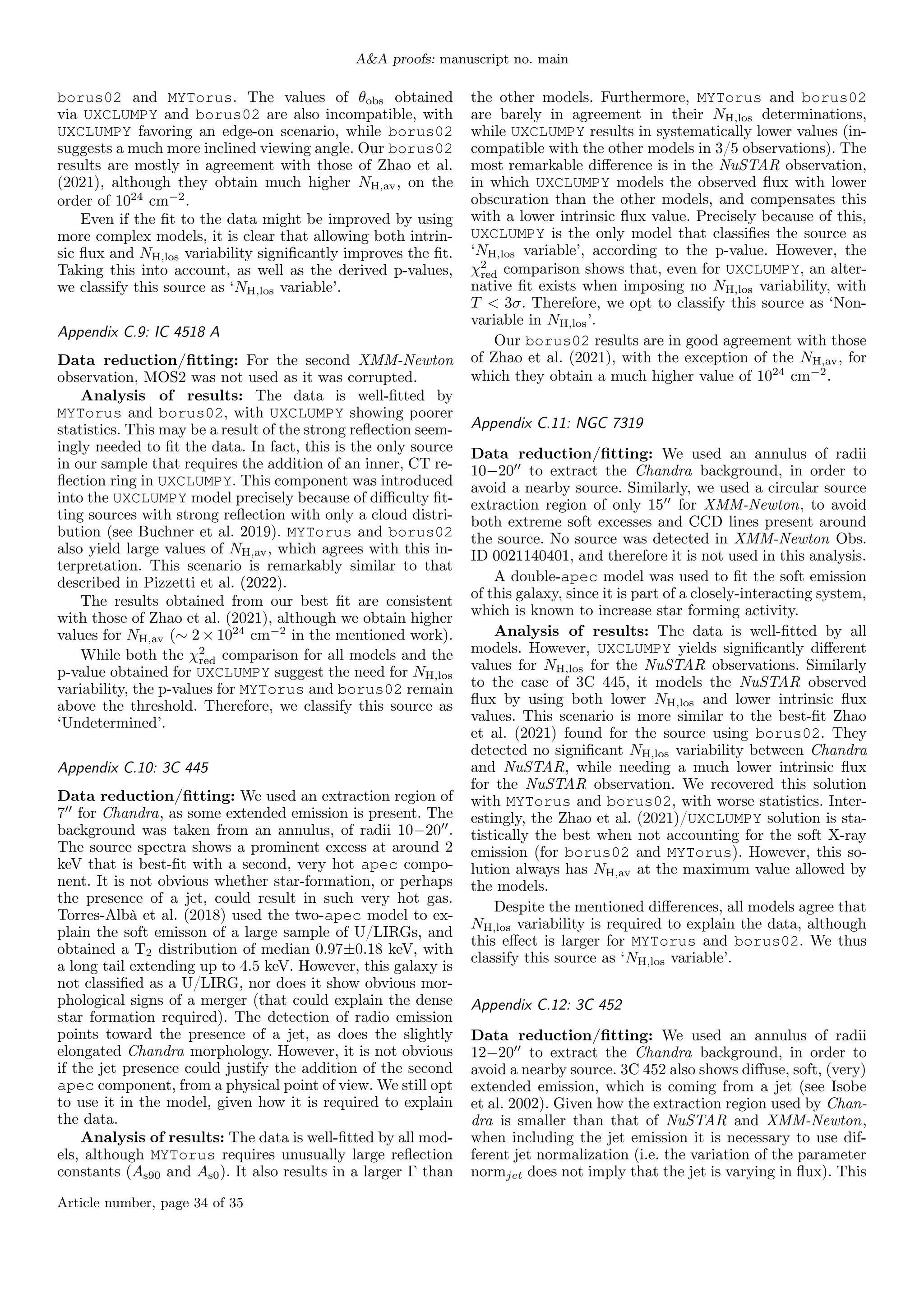 A&A proofs: manuscript no. main
borus02 and MYTorus. The values of θobs obtained
via UXCLUMPY and borus02 are also incompatible, with
UXCLUMPY favoring an edge-on scenario, while borus02
suggests a much more inclined viewing angle. Our borus02
results are mostly in agreement with those of Zhao et al.
(2021), although they obtain much higher NH,av, on the
order of 1024
cm−2
.
Even if the fit to the data might be improved by using
more complex models, it is clear that allowing both intrin-
sic flux and NH,los variability significantly improves the fit.
Taking this into account, as well as the derived p-values,
we classify this source as ‘NH,los variable’.
Appendix C.9: IC 4518 A
Data reduction/fitting: For the second XMM-Newton
observation, MOS2 was not used as it was corrupted.
Analysis of results: The data is well-fitted by
MYTorus and borus02, with UXCLUMPY showing poorer
statistics. This may be a result of the strong reflection seem-
ingly needed to fit the data. In fact, this is the only source
in our sample that requires the addition of an inner, CT re-
flection ring in UXCLUMPY. This component was introduced
into the UXCLUMPY model precisely because of difficulty fit-
ting sources with strong reflection with only a cloud distri-
bution (see Buchner et al. 2019). MYTorus and borus02
also yield large values of NH,av, which agrees with this in-
terpretation. This scenario is remarkably similar to that
described in Pizzetti et al. (2022).
The results obtained from our best fit are consistent
with those of Zhao et al. (2021), although we obtain higher
values for NH,av (∼ 2 × 1024
cm−2
in the mentioned work).
While both the χ2
red comparison for all models and the
p-value obtained for UXCLUMPY suggest the need for NH,los
variability, the p-values for MYTorus and borus02 remain
above the threshold. Therefore, we classify this source as
‘Undetermined’.
Appendix C.10: 3C 445
Data reduction/fitting: We used an extraction region of
700
for Chandra, as some extended emission is present. The
background was taken from an annulus, of radii 10−2000
.
The source spectra shows a prominent excess at around 2
keV that is best-fit with a second, very hot apec compo-
nent. It is not obvious whether star-formation, or perhaps
the presence of a jet, could result in such very hot gas.
Torres-Albà et al. (2018) used the two-apec model to ex-
plain the soft emisson of a large sample of U/LIRGs, and
obtained a T2 distribution of median 0.97±0.18 keV, with
a long tail extending up to 4.5 keV. However, this galaxy is
not classified as a U/LIRG, nor does it show obvious mor-
phological signs of a merger (that could explain the dense
star formation required). The detection of radio emission
points toward the presence of a jet, as does the slightly
elongated Chandra morphology. However, it is not obvious
if the jet presence could justify the addition of the second
apec component, from a physical point of view. We still opt
to use it in the model, given how it is required to explain
the data.
Analysis of results: The data is well-fitted by all mod-
els, although MYTorus requires unusually large reflection
constants (As90 and As0). It also results in a larger Γ than
the other models. Furthermore, MYTorus and borus02
are barely in agreement in their NH,los determinations,
while UXCLUMPY results in systematically lower values (in-
compatible with the other models in 3/5 observations). The
most remarkable difference is in the NuSTAR observation,
in which UXCLUMPY models the observed flux with lower
obscuration than the other models, and compensates this
with a lower intrinsic flux value. Precisely because of this,
UXCLUMPY is the only model that classifies the source as
‘NH,los variable’, according to the p-value. However, the
χ2
red comparison shows that, even for UXCLUMPY, an alter-
native fit exists when imposing no NH,los variability, with
T < 3σ. Therefore, we opt to classify this source as ‘Non-
variable in NH,los’.
Our borus02 results are in good agreement with those
of Zhao et al. (2021), with the exception of the NH,av, for
which they obtain a much higher value of 1024
cm−2
.
Appendix C.11: NGC 7319
Data reduction/fitting: We used an annulus of radii
10−2000
to extract the Chandra background, in order to
avoid a nearby source. Similarly, we used a circular source
extraction region of only 1500
for XMM-Newton, to avoid
both extreme soft excesses and CCD lines present around
the source. No source was detected in XMM-Newton Obs.
ID 0021140401, and therefore it is not used in this analysis.
A double-apec model was used to fit the soft emission
of this galaxy, since it is part of a closely-interacting system,
which is known to increase star forming activity.
Analysis of results: The data is well-fitted by all
models. However, UXCLUMPY yields significantly different
values for NH,los for the NuSTAR observations. Similarly
to the case of 3C 445, it models the NuSTAR observed
flux by using both lower NH,los and lower intrinsic flux
values. This scenario is more similar to the best-fit Zhao
et al. (2021) found for the source using borus02. They
detected no significant NH,los variability between Chandra
and NuSTAR, while needing a much lower intrinsic flux
for the NuSTAR observation. We recovered this solution
with MYTorus and borus02, with worse statistics. Inter-
estingly, the Zhao et al. (2021)/UXCLUMPY solution is sta-
tistically the best when not accounting for the soft X-ray
emission (for borus02 and MYTorus). However, this so-
lution always has NH,av at the maximum value allowed by
the models.
Despite the mentioned differences, all models agree that
NH,los variability is required to explain the data, although
this effect is larger for MYTorus and borus02. We thus
classify this source as ‘NH,los variable’.
Appendix C.12: 3C 452
Data reduction/fitting: We used an annulus of radii
12−2000
to extract the Chandra background, in order to
avoid a nearby source. 3C 452 also shows diffuse, soft, (very)
extended emission, which is coming from a jet (see Isobe
et al. 2002). Given how the extraction region used by Chan-
dra is smaller than that of NuSTAR and XMM-Newton,
when including the jet emission it is necessary to use dif-
ferent jet normalization (i.e. the variation of the parameter
normjet does not imply that the jet is varying in flux). This
Article number, page 34 of 35
 