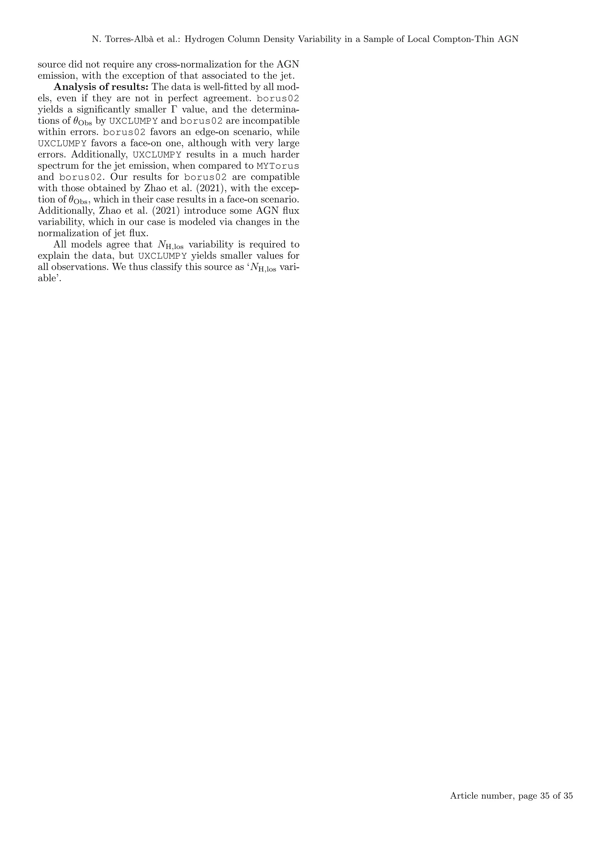 N. Torres-Albà et al.: Hydrogen Column Density Variability in a Sample of Local Compton-Thin AGN
source did not require any cross-normalization for the AGN
emission, with the exception of that associated to the jet.
Analysis of results: The data is well-fitted by all mod-
els, even if they are not in perfect agreement. borus02
yields a significantly smaller Γ value, and the determina-
tions of θObs by UXCLUMPY and borus02 are incompatible
within errors. borus02 favors an edge-on scenario, while
UXCLUMPY favors a face-on one, although with very large
errors. Additionally, UXCLUMPY results in a much harder
spectrum for the jet emission, when compared to MYTorus
and borus02. Our results for borus02 are compatible
with those obtained by Zhao et al. (2021), with the excep-
tion of θObs, which in their case results in a face-on scenario.
Additionally, Zhao et al. (2021) introduce some AGN flux
variability, which in our case is modeled via changes in the
normalization of jet flux.
All models agree that NH,los variability is required to
explain the data, but UXCLUMPY yields smaller values for
all observations. We thus classify this source as ‘NH,los vari-
able’.
Article number, page 35 of 35
 