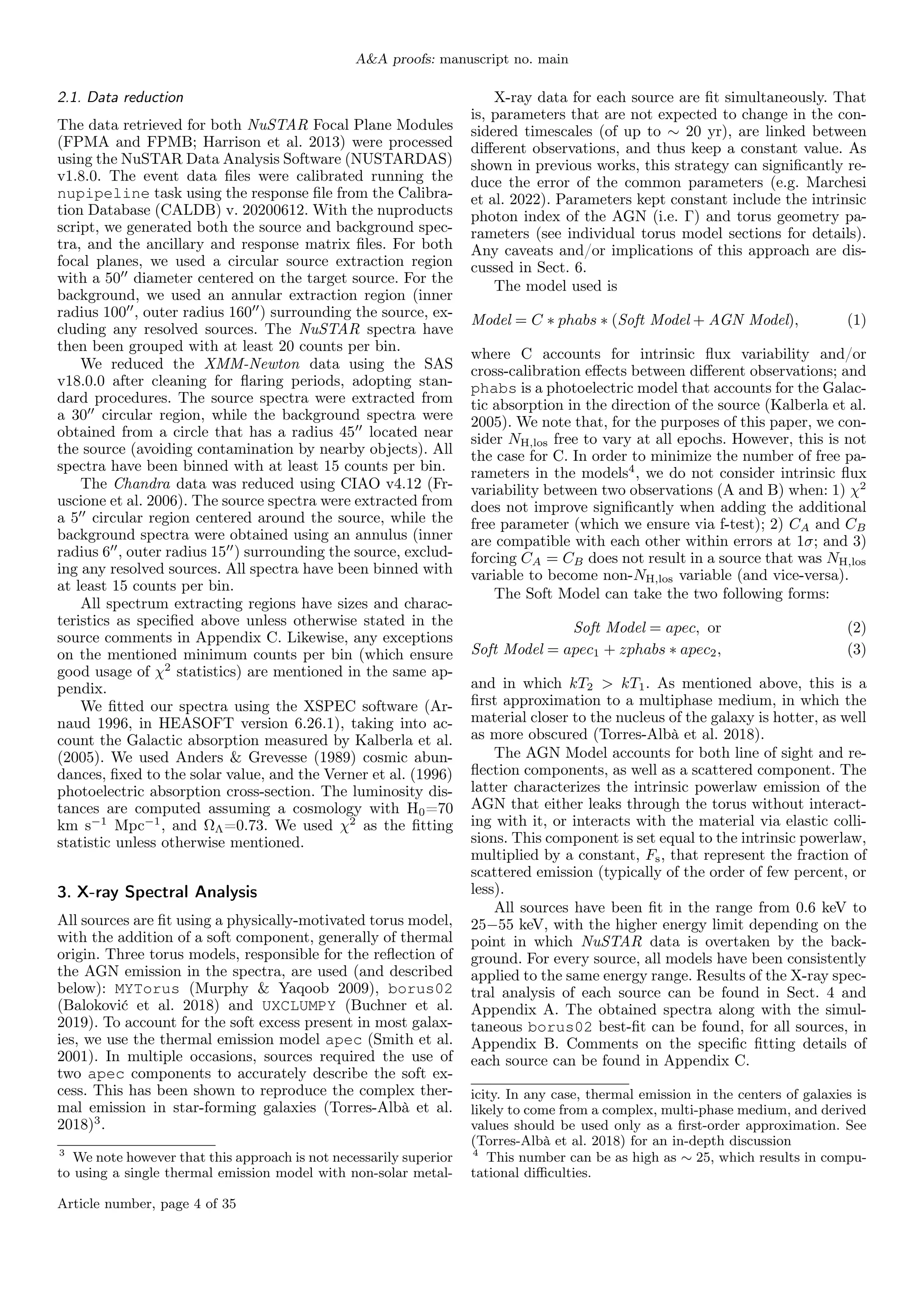 A&A proofs: manuscript no. main
2.1. Data reduction
The data retrieved for both NuSTAR Focal Plane Modules
(FPMA and FPMB; Harrison et al. 2013) were processed
using the NuSTAR Data Analysis Software (NUSTARDAS)
v1.8.0. The event data files were calibrated running the
nupipeline task using the response file from the Calibra-
tion Database (CALDB) v. 20200612. With the nuproducts
script, we generated both the source and background spec-
tra, and the ancillary and response matrix files. For both
focal planes, we used a circular source extraction region
with a 5000
diameter centered on the target source. For the
background, we used an annular extraction region (inner
radius 10000
, outer radius 16000
) surrounding the source, ex-
cluding any resolved sources. The NuSTAR spectra have
then been grouped with at least 20 counts per bin.
We reduced the XMM-Newton data using the SAS
v18.0.0 after cleaning for flaring periods, adopting stan-
dard procedures. The source spectra were extracted from
a 3000
circular region, while the background spectra were
obtained from a circle that has a radius 4500
located near
the source (avoiding contamination by nearby objects). All
spectra have been binned with at least 15 counts per bin.
The Chandra data was reduced using CIAO v4.12 (Fr-
uscione et al. 2006). The source spectra were extracted from
a 500
circular region centered around the source, while the
background spectra were obtained using an annulus (inner
radius 600
, outer radius 1500
) surrounding the source, exclud-
ing any resolved sources. All spectra have been binned with
at least 15 counts per bin.
All spectrum extracting regions have sizes and charac-
teristics as specified above unless otherwise stated in the
source comments in Appendix C. Likewise, any exceptions
on the mentioned minimum counts per bin (which ensure
good usage of χ2
statistics) are mentioned in the same ap-
pendix.
We fitted our spectra using the XSPEC software (Ar-
naud 1996, in HEASOFT version 6.26.1), taking into ac-
count the Galactic absorption measured by Kalberla et al.
(2005). We used Anders & Grevesse (1989) cosmic abun-
dances, fixed to the solar value, and the Verner et al. (1996)
photoelectric absorption cross-section. The luminosity dis-
tances are computed assuming a cosmology with H0=70
km s−1
Mpc−1
, and ΩΛ=0.73. We used χ2
as the fitting
statistic unless otherwise mentioned.
3. X-ray Spectral Analysis
All sources are fit using a physically-motivated torus model,
with the addition of a soft component, generally of thermal
origin. Three torus models, responsible for the reflection of
the AGN emission in the spectra, are used (and described
below): MYTorus (Murphy & Yaqoob 2009), borus02
(Baloković et al. 2018) and UXCLUMPY (Buchner et al.
2019). To account for the soft excess present in most galax-
ies, we use the thermal emission model apec (Smith et al.
2001). In multiple occasions, sources required the use of
two apec components to accurately describe the soft ex-
cess. This has been shown to reproduce the complex ther-
mal emission in star-forming galaxies (Torres-Albà et al.
2018)3
.
3
We note however that this approach is not necessarily superior
to using a single thermal emission model with non-solar metal-
X-ray data for each source are fit simultaneously. That
is, parameters that are not expected to change in the con-
sidered timescales (of up to ∼ 20 yr), are linked between
different observations, and thus keep a constant value. As
shown in previous works, this strategy can significantly re-
duce the error of the common parameters (e.g. Marchesi
et al. 2022). Parameters kept constant include the intrinsic
photon index of the AGN (i.e. Γ) and torus geometry pa-
rameters (see individual torus model sections for details).
Any caveats and/or implications of this approach are dis-
cussed in Sect. 6.
The model used is
Model = C ∗ phabs ∗ (Soft Model + AGN Model), (1)
where C accounts for intrinsic flux variability and/or
cross-calibration effects between different observations; and
phabs is a photoelectric model that accounts for the Galac-
tic absorption in the direction of the source (Kalberla et al.
2005). We note that, for the purposes of this paper, we con-
sider NH,los free to vary at all epochs. However, this is not
the case for C. In order to minimize the number of free pa-
rameters in the models4
, we do not consider intrinsic flux
variability between two observations (A and B) when: 1) χ2
does not improve significantly when adding the additional
free parameter (which we ensure via f-test); 2) CA and CB
are compatible with each other within errors at 1σ; and 3)
forcing CA = CB does not result in a source that was NH,los
variable to become non-NH,los variable (and vice-versa).
The Soft Model can take the two following forms:
Soft Model = apec, or (2)
Soft Model = apec1 + zphabs ∗ apec2, (3)
and in which kT2 > kT1. As mentioned above, this is a
first approximation to a multiphase medium, in which the
material closer to the nucleus of the galaxy is hotter, as well
as more obscured (Torres-Albà et al. 2018).
The AGN Model accounts for both line of sight and re-
flection components, as well as a scattered component. The
latter characterizes the intrinsic powerlaw emission of the
AGN that either leaks through the torus without interact-
ing with it, or interacts with the material via elastic colli-
sions. This component is set equal to the intrinsic powerlaw,
multiplied by a constant, Fs, that represent the fraction of
scattered emission (typically of the order of few percent, or
less).
All sources have been fit in the range from 0.6 keV to
25−55 keV, with the higher energy limit depending on the
point in which NuSTAR data is overtaken by the back-
ground. For every source, all models have been consistently
applied to the same energy range. Results of the X-ray spec-
tral analysis of each source can be found in Sect. 4 and
Appendix A. The obtained spectra along with the simul-
taneous borus02 best-fit can be found, for all sources, in
Appendix B. Comments on the specific fitting details of
each source can be found in Appendix C.
icity. In any case, thermal emission in the centers of galaxies is
likely to come from a complex, multi-phase medium, and derived
values should be used only as a first-order approximation. See
(Torres-Albà et al. 2018) for an in-depth discussion
4
This number can be as high as ∼ 25, which results in compu-
tational difficulties.
Article number, page 4 of 35
 