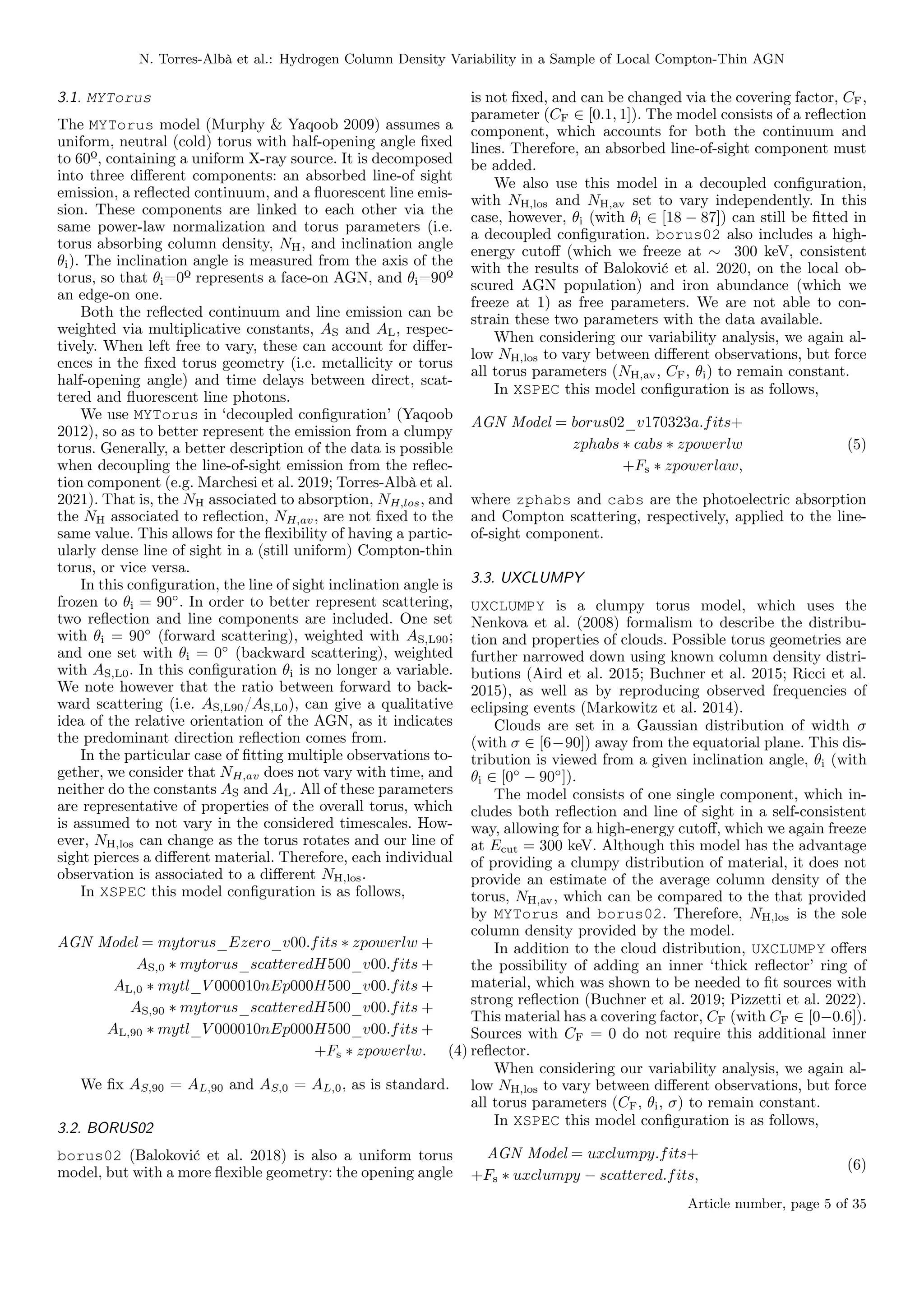 N. Torres-Albà et al.: Hydrogen Column Density Variability in a Sample of Local Compton-Thin AGN
3.1. MYTorus
The MYTorus model (Murphy & Yaqoob 2009) assumes a
uniform, neutral (cold) torus with half-opening angle fixed
to 60º, containing a uniform X-ray source. It is decomposed
into three different components: an absorbed line-of sight
emission, a reflected continuum, and a fluorescent line emis-
sion. These components are linked to each other via the
same power-law normalization and torus parameters (i.e.
torus absorbing column density, NH, and inclination angle
θi). The inclination angle is measured from the axis of the
torus, so that θi=0º represents a face-on AGN, and θi=90º
an edge-on one.
Both the reflected continuum and line emission can be
weighted via multiplicative constants, AS and AL, respec-
tively. When left free to vary, these can account for differ-
ences in the fixed torus geometry (i.e. metallicity or torus
half-opening angle) and time delays between direct, scat-
tered and fluorescent line photons.
We use MYTorus in ‘decoupled configuration’ (Yaqoob
2012), so as to better represent the emission from a clumpy
torus. Generally, a better description of the data is possible
when decoupling the line-of-sight emission from the reflec-
tion component (e.g. Marchesi et al. 2019; Torres-Albà et al.
2021). That is, the NH associated to absorption, NH,los, and
the NH associated to reflection, NH,av, are not fixed to the
same value. This allows for the flexibility of having a partic-
ularly dense line of sight in a (still uniform) Compton-thin
torus, or vice versa.
In this configuration, the line of sight inclination angle is
frozen to θi = 90◦
. In order to better represent scattering,
two reflection and line components are included. One set
with θi = 90◦
(forward scattering), weighted with AS,L90;
and one set with θi = 0◦
(backward scattering), weighted
with AS,L0. In this configuration θi is no longer a variable.
We note however that the ratio between forward to back-
ward scattering (i.e. AS,L90/AS,L0), can give a qualitative
idea of the relative orientation of the AGN, as it indicates
the predominant direction reflection comes from.
In the particular case of fitting multiple observations to-
gether, we consider that NH,av does not vary with time, and
neither do the constants AS and AL. All of these parameters
are representative of properties of the overall torus, which
is assumed to not vary in the considered timescales. How-
ever, NH,los can change as the torus rotates and our line of
sight pierces a different material. Therefore, each individual
observation is associated to a different NH,los.
In XSPEC this model configuration is as follows,
AGN Model = mytorus_Ezero_v00.fits ∗ zpowerlw +
AS,0 ∗ mytorus_scatteredH500_v00.fits +
AL,0 ∗ mytl_V 000010nEp000H500_v00.fits +
AS,90 ∗ mytorus_scatteredH500_v00.fits +
AL,90 ∗ mytl_V 000010nEp000H500_v00.fits +
+Fs ∗ zpowerlw. (4)
We fix AS,90 = AL,90 and AS,0 = AL,0, as is standard.
3.2. BORUS02
borus02 (Baloković et al. 2018) is also a uniform torus
model, but with a more flexible geometry: the opening angle
is not fixed, and can be changed via the covering factor, CF,
parameter (CF ∈ [0.1, 1]). The model consists of a reflection
component, which accounts for both the continuum and
lines. Therefore, an absorbed line-of-sight component must
be added.
We also use this model in a decoupled configuration,
with NH,los and NH,av set to vary independently. In this
case, however, θi (with θi ∈ [18 − 87]) can still be fitted in
a decoupled configuration. borus02 also includes a high-
energy cutoff (which we freeze at ∼ 300 keV, consistent
with the results of Baloković et al. 2020, on the local ob-
scured AGN population) and iron abundance (which we
freeze at 1) as free parameters. We are not able to con-
strain these two parameters with the data available.
When considering our variability analysis, we again al-
low NH,los to vary between different observations, but force
all torus parameters (NH,av, CF, θi) to remain constant.
In XSPEC this model configuration is as follows,
AGN Model = borus02_v170323a.fits+
zphabs ∗ cabs ∗ zpowerlw
+Fs ∗ zpowerlaw,
(5)
where zphabs and cabs are the photoelectric absorption
and Compton scattering, respectively, applied to the line-
of-sight component.
3.3. UXCLUMPY
UXCLUMPY is a clumpy torus model, which uses the
Nenkova et al. (2008) formalism to describe the distribu-
tion and properties of clouds. Possible torus geometries are
further narrowed down using known column density distri-
butions (Aird et al. 2015; Buchner et al. 2015; Ricci et al.
2015), as well as by reproducing observed frequencies of
eclipsing events (Markowitz et al. 2014).
Clouds are set in a Gaussian distribution of width σ
(with σ ∈ [6−90]) away from the equatorial plane. This dis-
tribution is viewed from a given inclination angle, θi (with
θi ∈ [0◦
− 90◦
]).
The model consists of one single component, which in-
cludes both reflection and line of sight in a self-consistent
way, allowing for a high-energy cutoff, which we again freeze
at Ecut = 300 keV. Although this model has the advantage
of providing a clumpy distribution of material, it does not
provide an estimate of the average column density of the
torus, NH,av, which can be compared to the that provided
by MYTorus and borus02. Therefore, NH,los is the sole
column density provided by the model.
In addition to the cloud distribution, UXCLUMPY offers
the possibility of adding an inner ‘thick reflector’ ring of
material, which was shown to be needed to fit sources with
strong reflection (Buchner et al. 2019; Pizzetti et al. 2022).
This material has a covering factor, CF (with CF ∈ [0−0.6]).
Sources with CF = 0 do not require this additional inner
reflector.
When considering our variability analysis, we again al-
low NH,los to vary between different observations, but force
all torus parameters (CF, θi, σ) to remain constant.
In XSPEC this model configuration is as follows,
AGN Model = uxclumpy.fits+
+Fs ∗ uxclumpy − scattered.fits,
(6)
Article number, page 5 of 35
 