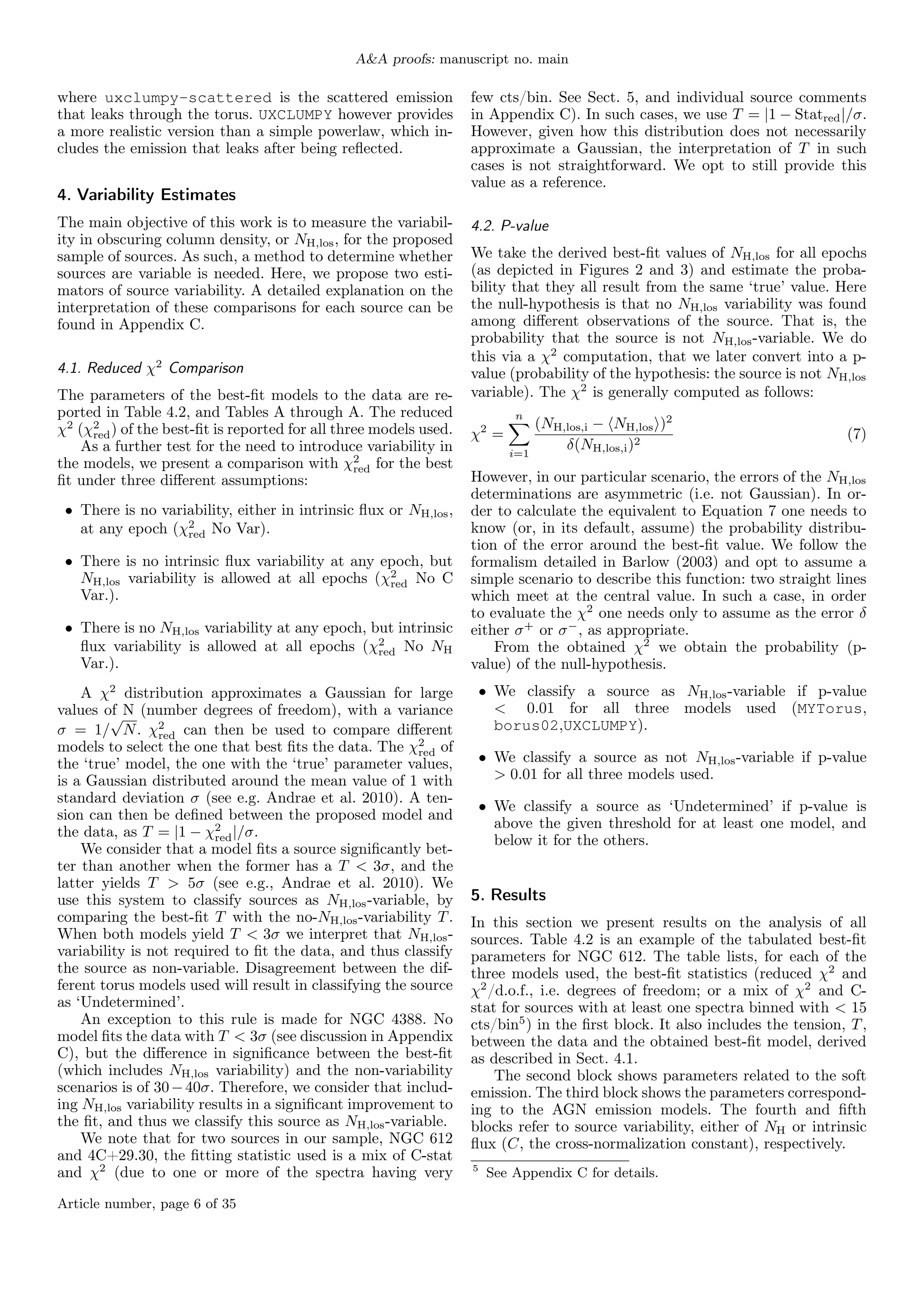 A&A proofs: manuscript no. main
where uxclumpy-scattered is the scattered emission
that leaks through the torus. UXCLUMPY however provides
a more realistic version than a simple powerlaw, which in-
cludes the emission that leaks after being reflected.
4. Variability Estimates
The main objective of this work is to measure the variabil-
ity in obscuring column density, or NH,los, for the proposed
sample of sources. As such, a method to determine whether
sources are variable is needed. Here, we propose two esti-
mators of source variability. A detailed explanation on the
interpretation of these comparisons for each source can be
found in Appendix C.
4.1. Reduced χ2
Comparison
The parameters of the best-fit models to the data are re-
ported in Table 4.2, and Tables A through A. The reduced
χ2
(χ2
red) of the best-fit is reported for all three models used.
As a further test for the need to introduce variability in
the models, we present a comparison with χ2
red for the best
fit under three different assumptions:
• There is no variability, either in intrinsic flux or NH,los,
at any epoch (χ2
red No Var).
• There is no intrinsic flux variability at any epoch, but
NH,los variability is allowed at all epochs (χ2
red No C
Var.).
• There is no NH,los variability at any epoch, but intrinsic
flux variability is allowed at all epochs (χ2
red No NH
Var.).
A χ2
distribution approximates a Gaussian for large
values of N (number degrees of freedom), with a variance
σ = 1/
√
N. χ2
red can then be used to compare different
models to select the one that best fits the data. The χ2
red of
the ‘true’ model, the one with the ‘true’ parameter values,
is a Gaussian distributed around the mean value of 1 with
standard deviation σ (see e.g. Andrae et al. 2010). A ten-
sion can then be defined between the proposed model and
the data, as T = |1 − χ2
red|/σ.
We consider that a model fits a source significantly bet-
ter than another when the former has a T < 3σ, and the
latter yields T > 5σ (see e.g., Andrae et al. 2010). We
use this system to classify sources as NH,los-variable, by
comparing the best-fit T with the no-NH,los-variability T.
When both models yield T < 3σ we interpret that NH,los-
variability is not required to fit the data, and thus classify
the source as non-variable. Disagreement between the dif-
ferent torus models used will result in classifying the source
as ‘Undetermined’.
An exception to this rule is made for NGC 4388. No
model fits the data with T < 3σ (see discussion in Appendix
C), but the difference in significance between the best-fit
(which includes NH,los variability) and the non-variability
scenarios is of 30−40σ. Therefore, we consider that includ-
ing NH,los variability results in a significant improvement to
the fit, and thus we classify this source as NH,los-variable.
We note that for two sources in our sample, NGC 612
and 4C+29.30, the fitting statistic used is a mix of C-stat
and χ2
(due to one or more of the spectra having very
few cts/bin. See Sect. 5, and individual source comments
in Appendix C). In such cases, we use T = |1 − Statred|/σ.
However, given how this distribution does not necessarily
approximate a Gaussian, the interpretation of T in such
cases is not straightforward. We opt to still provide this
value as a reference.
4.2. P-value
We take the derived best-fit values of NH,los for all epochs
(as depicted in Figures 2 and 3) and estimate the proba-
bility that they all result from the same ‘true’ value. Here
the null-hypothesis is that no NH,los variability was found
among different observations of the source. That is, the
probability that the source is not NH,los-variable. We do
this via a χ2
computation, that we later convert into a p-
value (probability of the hypothesis: the source is not NH,los
variable). The χ2
is generally computed as follows:
χ2
=
n
X
i=1
(NH,los,i − hNH,losi)2
δ(NH,los,i)2
(7)
However, in our particular scenario, the errors of the NH,los
determinations are asymmetric (i.e. not Gaussian). In or-
der to calculate the equivalent to Equation 7 one needs to
know (or, in its default, assume) the probability distribu-
tion of the error around the best-fit value. We follow the
formalism detailed in Barlow (2003) and opt to assume a
simple scenario to describe this function: two straight lines
which meet at the central value. In such a case, in order
to evaluate the χ2
one needs only to assume as the error δ
either σ+
or σ−
, as appropriate.
From the obtained χ2
we obtain the probability (p-
value) of the null-hypothesis.
• We classify a source as NH,los-variable if p-value
< 0.01 for all three models used (MYTorus,
borus02,UXCLUMPY).
• We classify a source as not NH,los-variable if p-value
> 0.01 for all three models used.
• We classify a source as ‘Undetermined’ if p-value is
above the given threshold for at least one model, and
below it for the others.
5. Results
In this section we present results on the analysis of all
sources. Table 4.2 is an example of the tabulated best-fit
parameters for NGC 612. The table lists, for each of the
three models used, the best-fit statistics (reduced χ2
and
χ2
/d.o.f., i.e. degrees of freedom; or a mix of χ2
and C-
stat for sources with at least one spectra binned with < 15
cts/bin5
) in the first block. It also includes the tension, T,
between the data and the obtained best-fit model, derived
as described in Sect. 4.1.
The second block shows parameters related to the soft
emission. The third block shows the parameters correspond-
ing to the AGN emission models. The fourth and fifth
blocks refer to source variability, either of NH or intrinsic
flux (C, the cross-normalization constant), respectively.
5
See Appendix C for details.
Article number, page 6 of 35
 