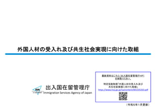 外国人材の受入れ及び共生社会実現に向けた取組
出入国在留管理庁
Immigration Services Agency of Japan
最新資料はこちら（出入国在留管理庁ＨＰ）
を御覧ください。
特定技能制度「外国人材の受入れ及び
共生社会実現に向けた取組」
https://www.moj.go.jp/isa/content/001335263.pdf
（令和５年１月更新）
 