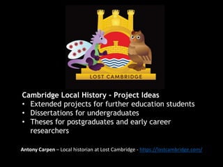 Cambridge Local History - Project Ideas
• Extended projects for further education students
• Dissertations for undergraduates
• Theses for postgraduates and early career
researchers
Antony Carpen – Local historian at Lost Cambridge - https://lostcambridge.com/
 