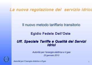 La nuova regolazione del servizio idrico


            Il nuovo metodo tariffario transitorio

                      Egidio Fedele Dell’Oste

     Uff. Speciale Tariffe e Qualità dei Servizi
                        Idrici

                        Autorità per l’energia elettrica e il gas
                                      23 gennaio 2013

 Autorità per l’energia elettrica e il gas                          1
 