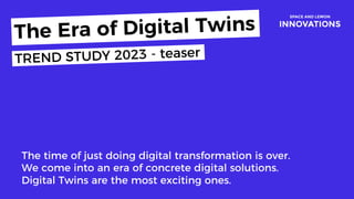 Today
The time of just doing digital transformation is over.
We come into an era of concrete digital solutions.
Digital Twins are the most exciting ones.
The Era of Digital Twins
TREND STUDY 2023 - teaser
 