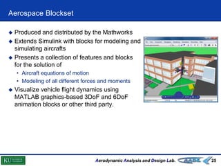 Aerodynamic Analysis and Design Lab.
Aerospace Blockset
25
 Produced and distributed by the Mathworks
 Extends Simulink with blocks for modeling and
simulating aircrafts
 Presents a collection of features and blocks
for the solution of
• Aircraft equations of motion
• Modeling of all different forces and moments
 Visualize vehicle flight dynamics using
MATLAB graphics-based 3DoF and 6DoF
animation blocks or other third party.
 
