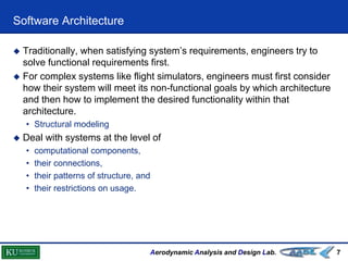 Aerodynamic Analysis and Design Lab.
Software Architecture
7
 Traditionally, when satisfying system’s requirements, engineers try to
solve functional requirements first.
 For complex systems like flight simulators, engineers must first consider
how their system will meet its non-functional goals by which architecture
and then how to implement the desired functionality within that
architecture.
• Structural modeling
 Deal with systems at the level of
• computational components,
• their connections,
• their patterns of structure, and
• their restrictions on usage.
 