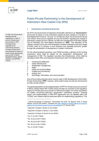 AHRP Legal Alert Page 1 of 23
Legal Alert January 2023
Public-Private Partnership in the Development of
Indonesia’s New Capital City (IKN)
I. Introduction and General Overview
On 2019, the Government of Indonesia (hereinafter referred to as “Government”)
announced its plans to move Indonesia’s capital city from Jakarta to a location in
East Kalimantan Province.1 As such, on 15 February 2022, the Government issued
Law 3/2022, which aims to regulate not only the transition regarding the change of
Indonesia’s capital city from Jakarta, but also the management of the New Capital
City of Indonesia (Ibu Kota Negara Nusantara or “IKN”). The relocation of the
capital is carried out as one of the strategies to realize Indonesia's economic target
of 2045, which is to achieve a more inclusive and equitable economic growth
through the acceleration of development in eastern Indonesia.2
For the aforementioned purposes, Law 3/2022 provides a glimpse of the funding
mechanism which shall be utilized for the preparation, development, and
management of IKN. The regulation provides that infrastructure, which shall be
developed within IKN, encompasses infrastructure within the following fields:3
a. housing and settlement;
b. waste infrastructure;
c. wastewater management;
d. water;
e. public and social facilities;
f. mobility and connectivity;
g. energy; and
h. technology, information, and communication.
One of the funding schemes which may be used in IKN development is the Public-
Private Partnership (“PPP”) scheme, which shall involve not only the Government
but also private entities.4
The general guideline on the implementation of PPP for infrastructure procurement
in IKN is outlined within GR 17/2022 which provides an overview on the regulatory
regime for infrastructure procurement in IKN and its stages. For further elucidation
on matters concerning planning,5 preparation,6 transaction process,7 financial
close,8 and implementation of IKN PPP agreement9 are not detailed within GR
17/2022, and instead shall be enshrined within its implementing regulations. This
1
Cabinet Secretariat of Indonesia, “Pemindahan Ibu Kota, 26 Agustus 2019, di Istana
Negara, Provinsi DKI Jakarta”, accessed via https://setkab.go.id/pemindahan-ibu-kota-26-
agustus-2019-di-istana-negara-provinsi-dki-jakarta/ on 27 January 2022.
2
Appendix II Chapter I Section A Law 3/2022.
3
Appendix II Chapter III Section F Law 3/2022.
4
Appendix II Chapter IV Section B Law 3/2022.
5
Art. 21 (3) GR 17/2022.
6
Art. 24 (2) (a) GR 17/2022.
7
Art. 26 (3) (a) GR 17/2022.
8
Art. 26 (3) (c) GR 17/2022.
9
Art. 27 (3) GR 17/2022.
In 2022, the Government
enacted several
regulations in order to
govern infrastructure
procurement in IKN.
Amongst these
regulations are
instruments aimed to
manage infrastructure
procurement by means of
public-private partnership,
such as GR 17/2022,
MoNDPR 6/2022, MoFR
220/220, and NPPAR
1/2023.
 